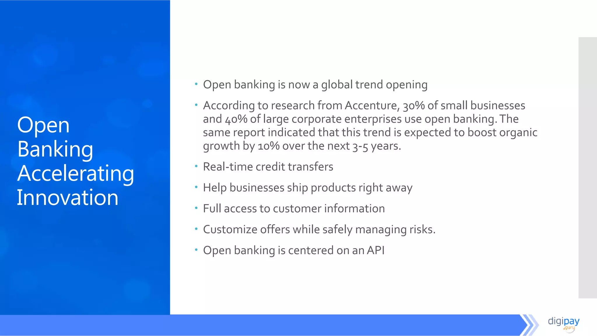 Open
Banking
Accelerating
Innovation
 Open banking is now a global trend opening
 According to research from Accenture, 30% of small businesses
and 40% of large corporate enterprises use open banking.The
same report indicated that this trend is expected to boost organic
growth by 10% over the next 3-5 years.
 Real-time credit transfers
 Help businesses ship products right away
 Full access to customer information
 Customize offers while safely managing risks.
 Open banking is centered on an API
 