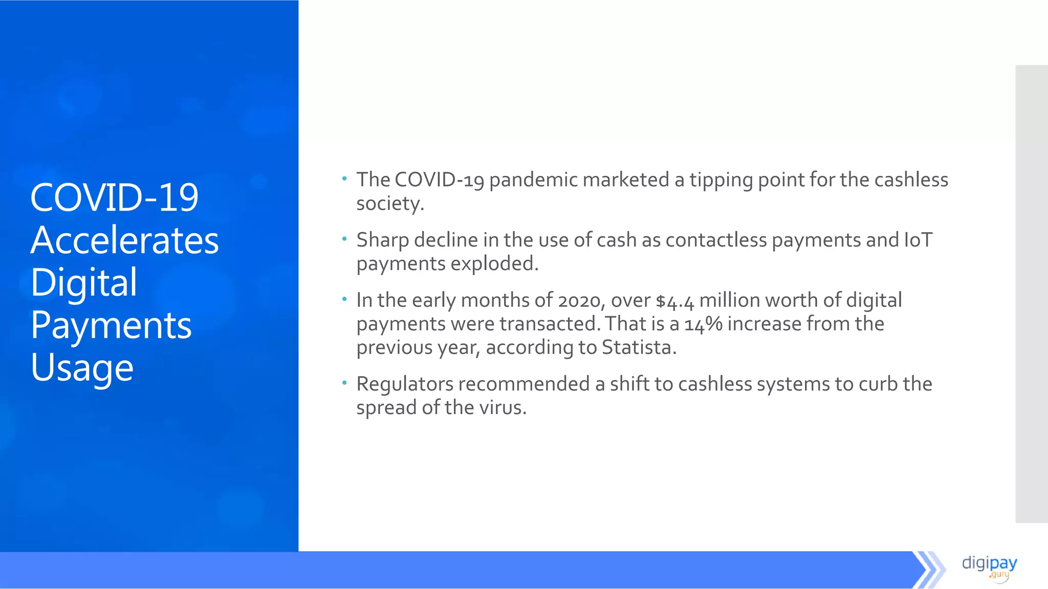 COVID-19
Accelerates
Digital
Payments
Usage
 The COVID-19 pandemic marketed a tipping point for the cashless
society.
 Sharp decline in the use of cash as contactless payments and IoT
payments exploded.
 In the early months of 2020, over $4.4 million worth of digital
payments were transacted.That is a 14% increase from the
previous year, according to Statista.
 Regulators recommended a shift to cashless systems to curb the
spread of the virus.
 