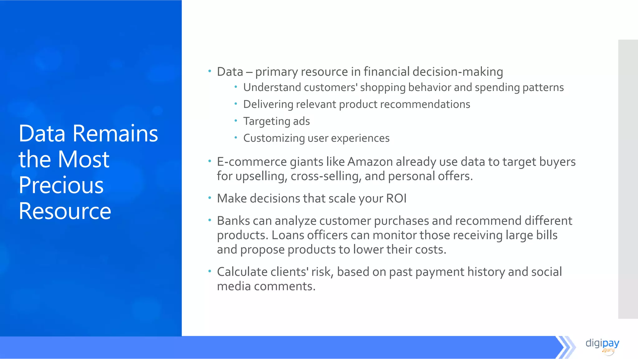 Data Remains
the Most
Precious
Resource
 Data – primary resource in financial decision-making
 Understand customers' shopping behavior and spending patterns
 Delivering relevant product recommendations
 Targeting ads
 Customizing user experiences
 E-commerce giants likeAmazon already use data to target buyers
for upselling, cross-selling, and personal offers.
 Make decisions that scale your ROI
 Banks can analyze customer purchases and recommend different
products. Loans officers can monitor those receiving large bills
and propose products to lower their costs.
 Calculate clients' risk, based on past payment history and social
media comments.
 