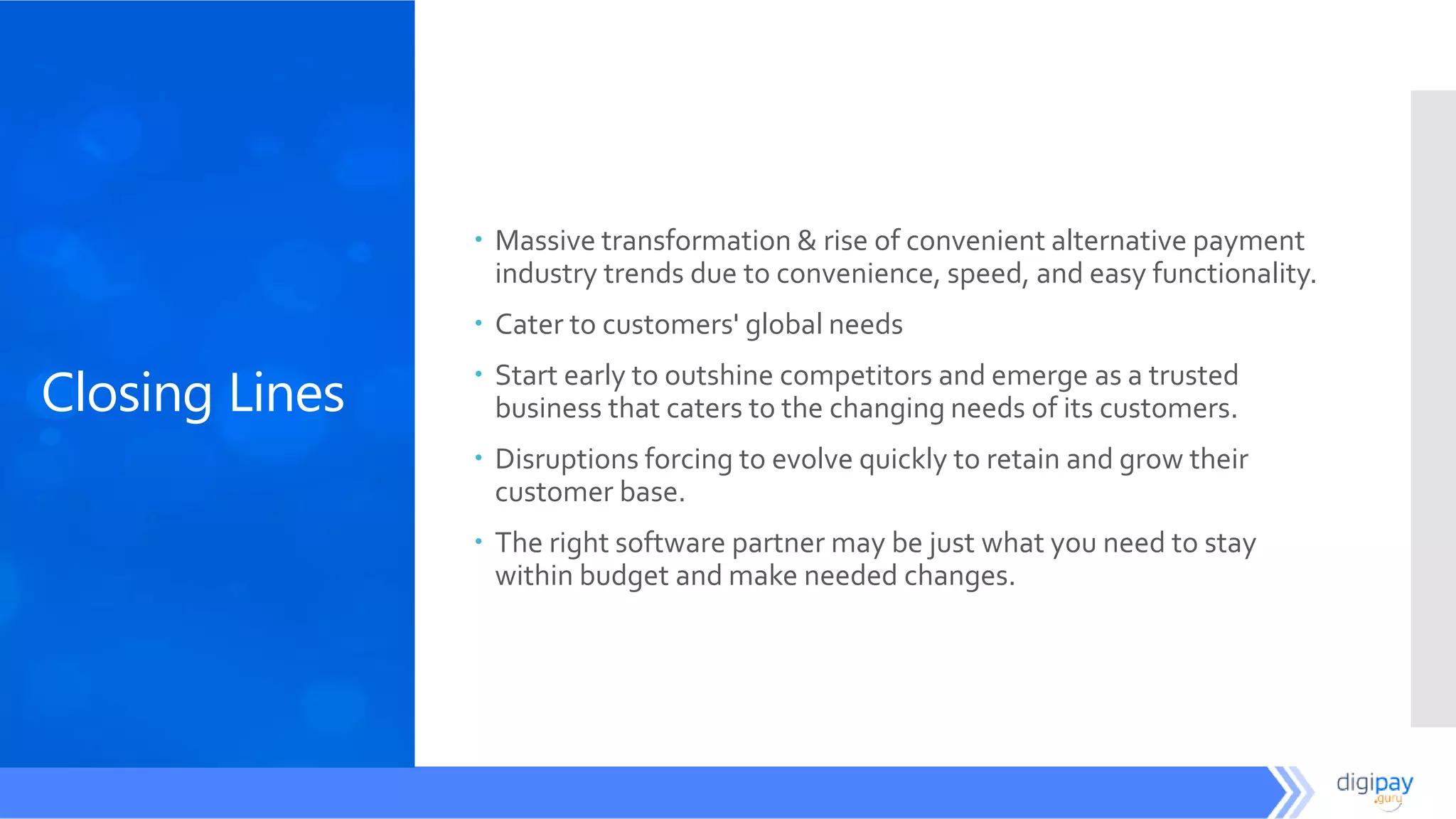 Closing Lines
 Massive transformation & rise of convenient alternative payment
industry trends due to convenience, speed, and easy functionality.
 Cater to customers' global needs
 Start early to outshine competitors and emerge as a trusted
business that caters to the changing needs of its customers.
 Disruptions forcing to evolve quickly to retain and grow their
customer base.
 The right software partner may be just what you need to stay
within budget and make needed changes.
 