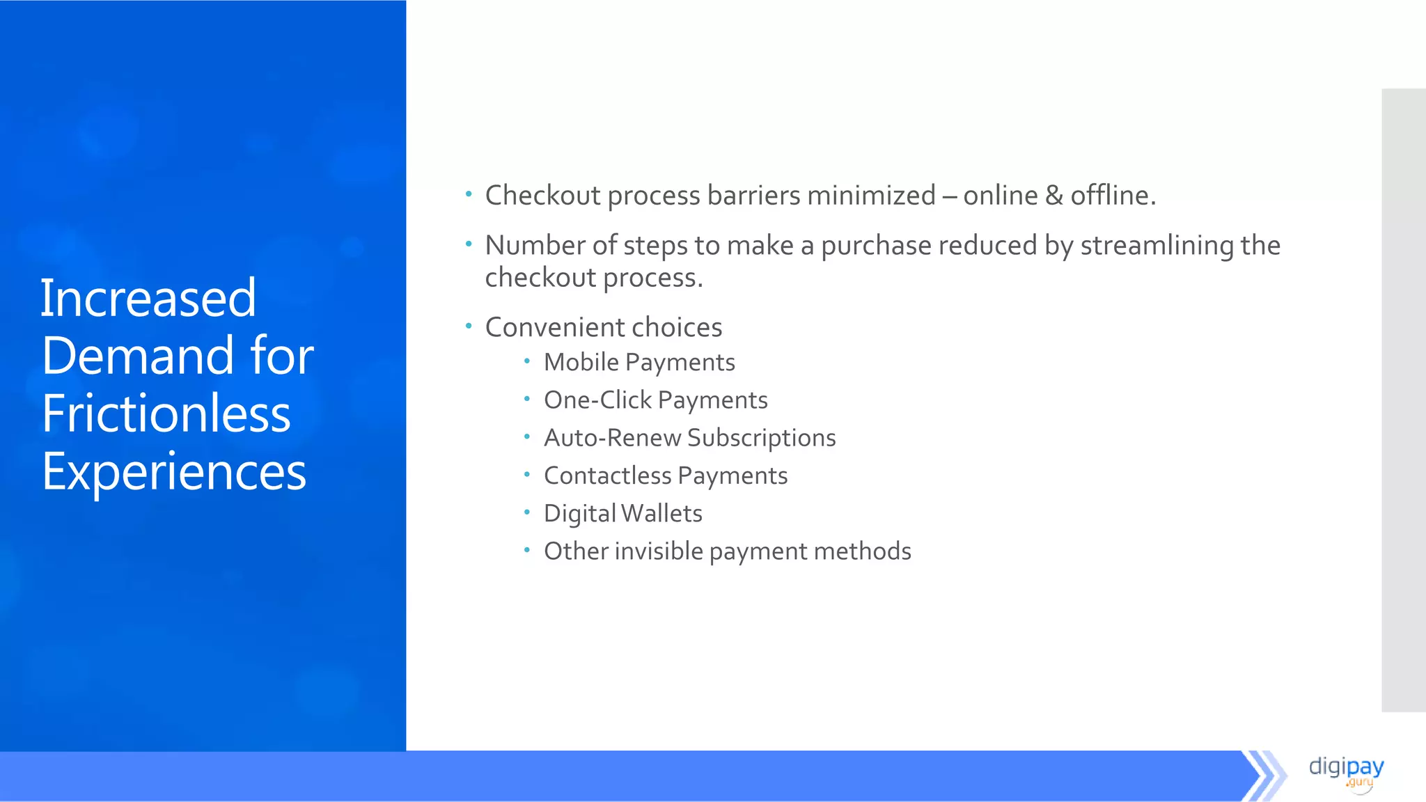 Increased
Demand for
Frictionless
Experiences
 Checkout process barriers minimized – online & offline.
 Number of steps to make a purchase reduced by streamlining the
checkout process.
 Convenient choices
 Mobile Payments
 One-Click Payments
 Auto-Renew Subscriptions
 Contactless Payments
 DigitalWallets
 Other invisible payment methods
 