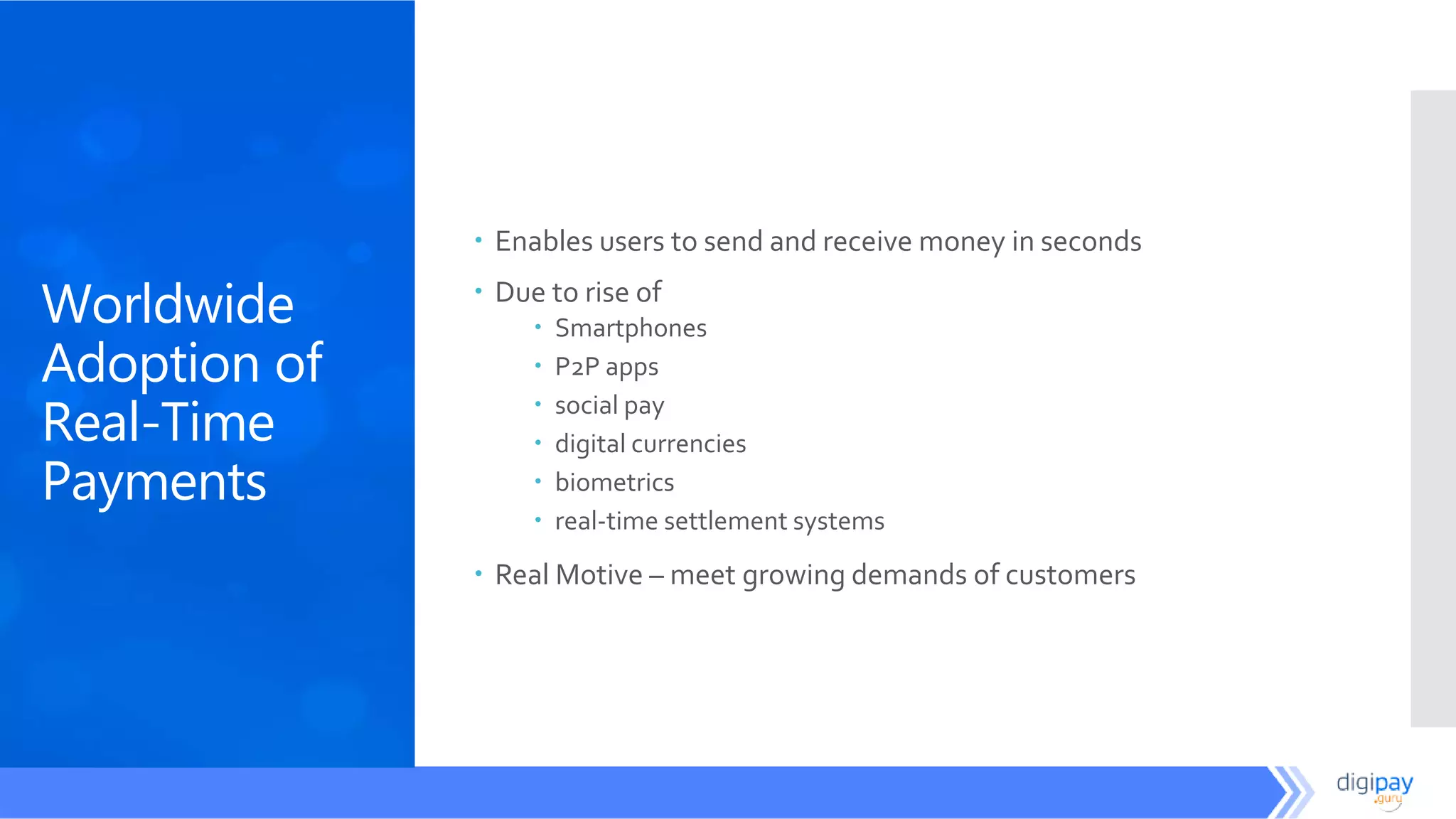 Worldwide
Adoption of
Real-Time
Payments
 Enables users to send and receive money in seconds
 Due to rise of
 Smartphones
 P2P apps
 social pay
 digital currencies
 biometrics
 real-time settlement systems
 Real Motive – meet growing demands of customers
 