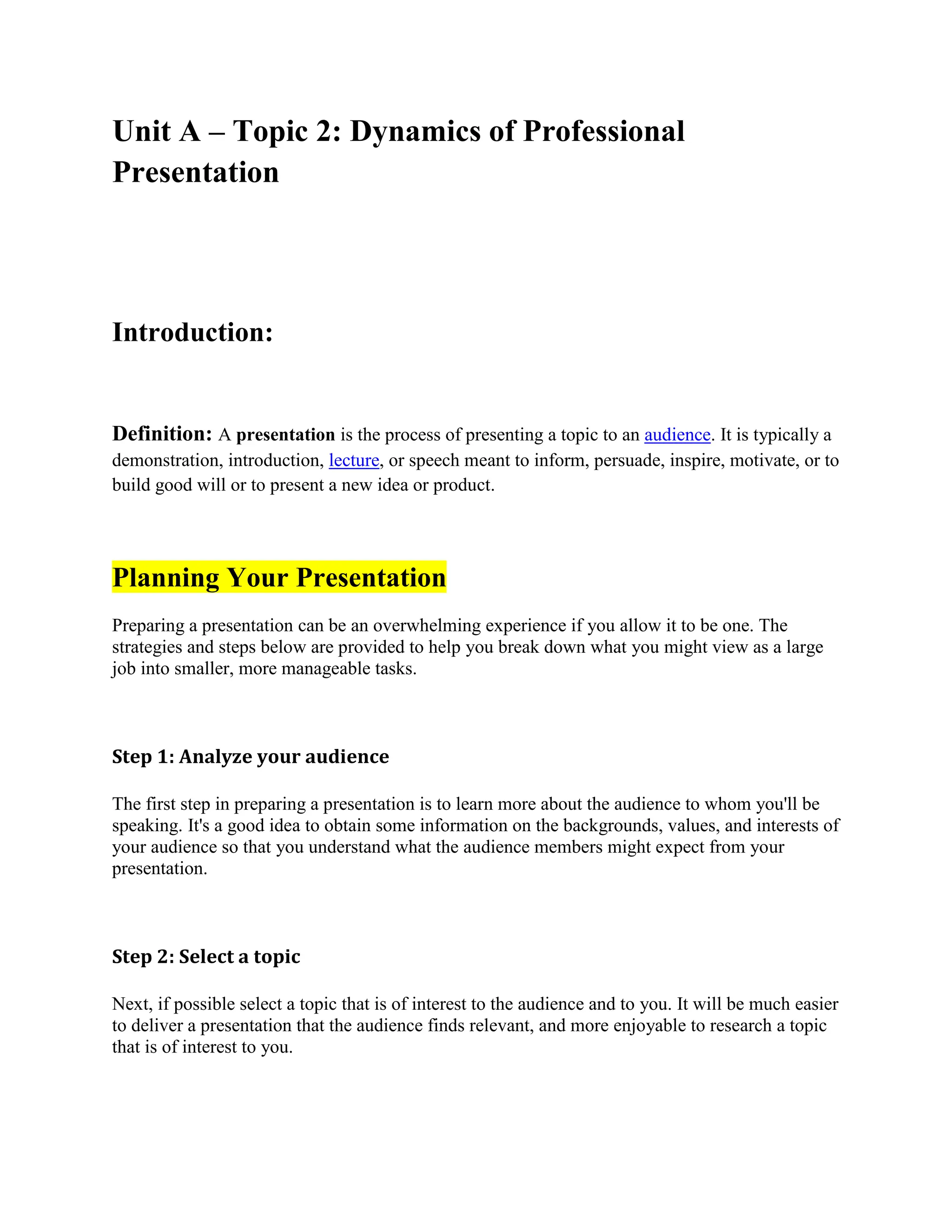 Unit A – Topic 2: Dynamics of Professional
Presentation
Introduction:
Definition: A presentation is the process of presenting a topic to an audience. It is typically a
demonstration, introduction, lecture, or speech meant to inform, persuade, inspire, motivate, or to
build good will or to present a new idea or product.
Planning Your Presentation
Preparing a presentation can be an overwhelming experience if you allow it to be one. The
strategies and steps below are provided to help you break down what you might view as a large
job into smaller, more manageable tasks.
Step 1: Analyze your audience
The first step in preparing a presentation is to learn more about the audience to whom you'll be
speaking. It's a good idea to obtain some information on the backgrounds, values, and interests of
your audience so that you understand what the audience members might expect from your
presentation.
Step 2: Select a topic
Next, if possible select a topic that is of interest to the audience and to you. It will be much easier
to deliver a presentation that the audience finds relevant, and more enjoyable to research a topic
that is of interest to you.
 