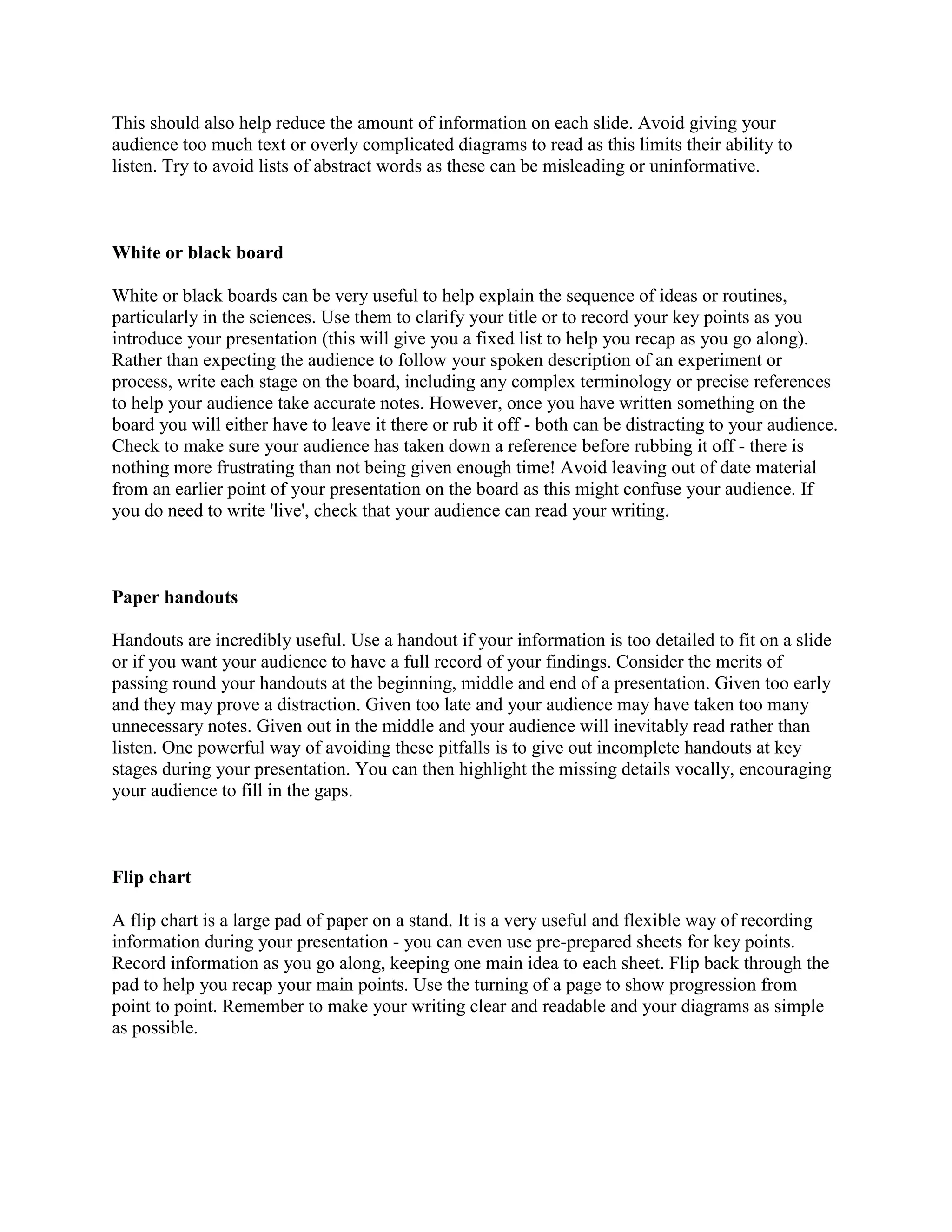 This should also help reduce the amount of information on each slide. Avoid giving your
audience too much text or overly complicated diagrams to read as this limits their ability to
listen. Try to avoid lists of abstract words as these can be misleading or uninformative.
White or black board
White or black boards can be very useful to help explain the sequence of ideas or routines,
particularly in the sciences. Use them to clarify your title or to record your key points as you
introduce your presentation (this will give you a fixed list to help you recap as you go along).
Rather than expecting the audience to follow your spoken description of an experiment or
process, write each stage on the board, including any complex terminology or precise references
to help your audience take accurate notes. However, once you have written something on the
board you will either have to leave it there or rub it off - both can be distracting to your audience.
Check to make sure your audience has taken down a reference before rubbing it off - there is
nothing more frustrating than not being given enough time! Avoid leaving out of date material
from an earlier point of your presentation on the board as this might confuse your audience. If
you do need to write 'live', check that your audience can read your writing.
Paper handouts
Handouts are incredibly useful. Use a handout if your information is too detailed to fit on a slide
or if you want your audience to have a full record of your findings. Consider the merits of
passing round your handouts at the beginning, middle and end of a presentation. Given too early
and they may prove a distraction. Given too late and your audience may have taken too many
unnecessary notes. Given out in the middle and your audience will inevitably read rather than
listen. One powerful way of avoiding these pitfalls is to give out incomplete handouts at key
stages during your presentation. You can then highlight the missing details vocally, encouraging
your audience to fill in the gaps.
Flip chart
A flip chart is a large pad of paper on a stand. It is a very useful and flexible way of recording
information during your presentation - you can even use pre-prepared sheets for key points.
Record information as you go along, keeping one main idea to each sheet. Flip back through the
pad to help you recap your main points. Use the turning of a page to show progression from
point to point. Remember to make your writing clear and readable and your diagrams as simple
as possible.
 