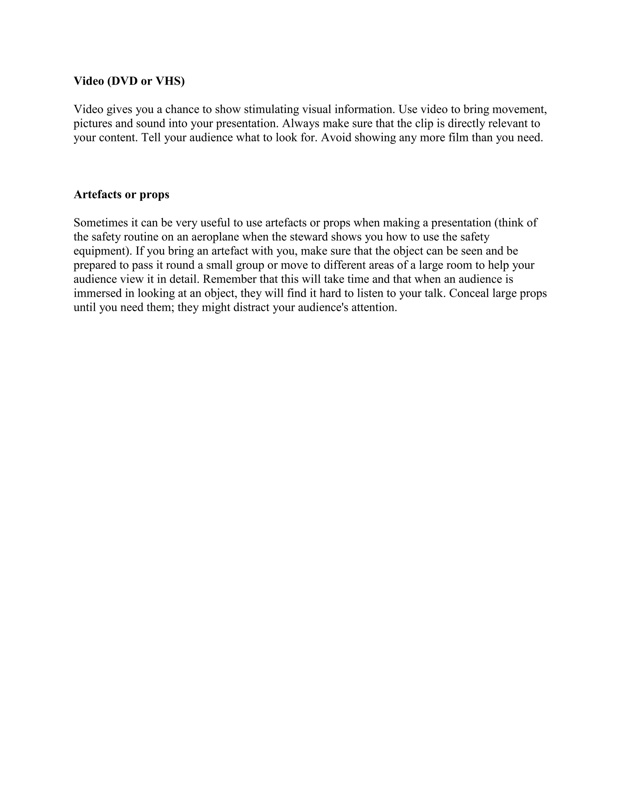 Video (DVD or VHS)
Video gives you a chance to show stimulating visual information. Use video to bring movement,
pictures and sound into your presentation. Always make sure that the clip is directly relevant to
your content. Tell your audience what to look for. Avoid showing any more film than you need.
Artefacts or props
Sometimes it can be very useful to use artefacts or props when making a presentation (think of
the safety routine on an aeroplane when the steward shows you how to use the safety
equipment). If you bring an artefact with you, make sure that the object can be seen and be
prepared to pass it round a small group or move to different areas of a large room to help your
audience view it in detail. Remember that this will take time and that when an audience is
immersed in looking at an object, they will find it hard to listen to your talk. Conceal large props
until you need them; they might distract your audience's attention.
 