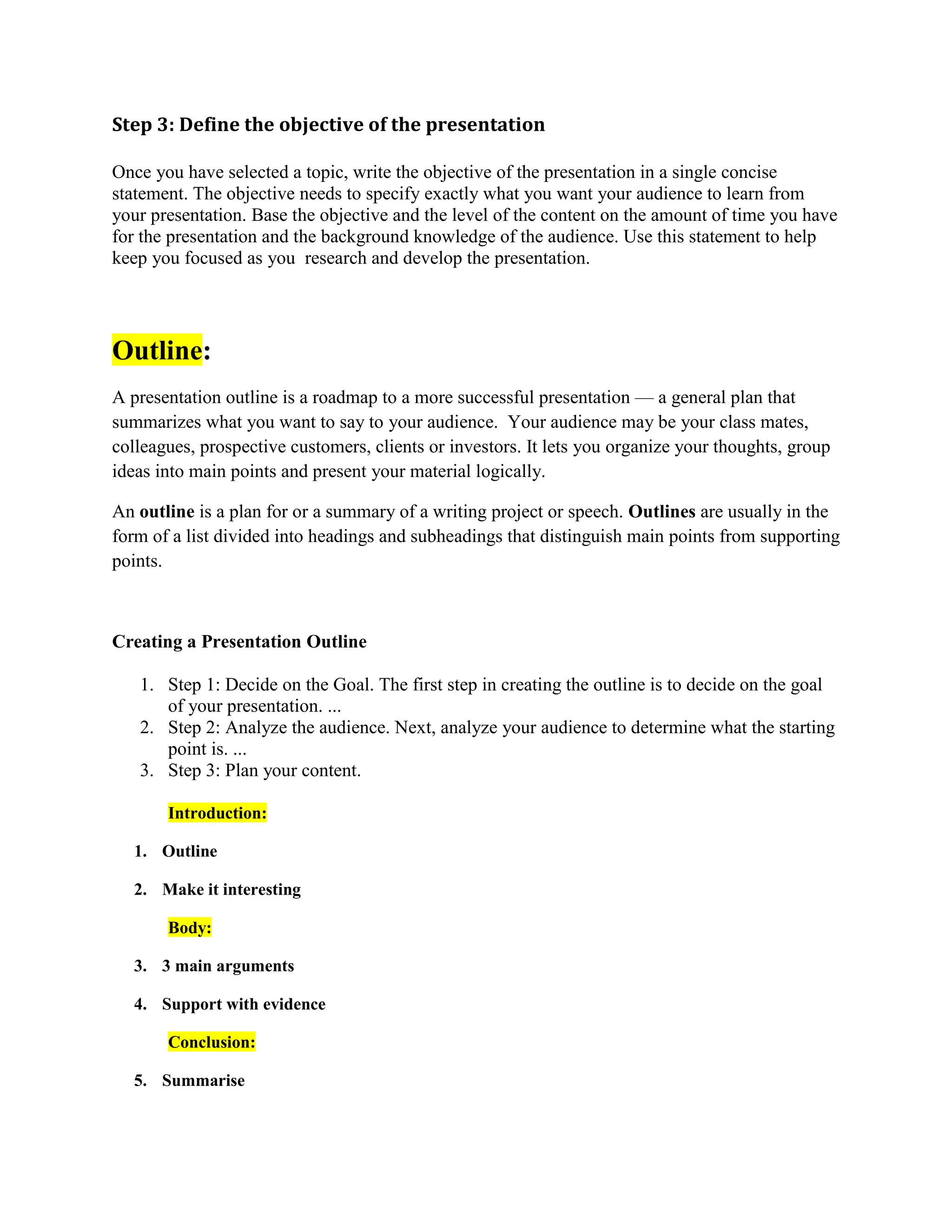 Step 3: Define the objective of the presentation
Once you have selected a topic, write the objective of the presentation in a single concise
statement. The objective needs to specify exactly what you want your audience to learn from
your presentation. Base the objective and the level of the content on the amount of time you have
for the presentation and the background knowledge of the audience. Use this statement to help
keep you focused as you research and develop the presentation.
Outline:
A presentation outline is a roadmap to a more successful presentation — a general plan that
summarizes what you want to say to your audience. Your audience may be your class mates,
colleagues, prospective customers, clients or investors. It lets you organize your thoughts, group
ideas into main points and present your material logically.
An outline is a plan for or a summary of a writing project or speech. Outlines are usually in the
form of a list divided into headings and subheadings that distinguish main points from supporting
points.
Creating a Presentation Outline
1. Step 1: Decide on the Goal. The first step in creating the outline is to decide on the goal
of your presentation. ...
2. Step 2: Analyze the audience. Next, analyze your audience to determine what the starting
point is. ...
3. Step 3: Plan your content.
Introduction:
1. Outline
2. Make it interesting
Body:
3. 3 main arguments
4. Support with evidence
Conclusion:
5. Summarise
 