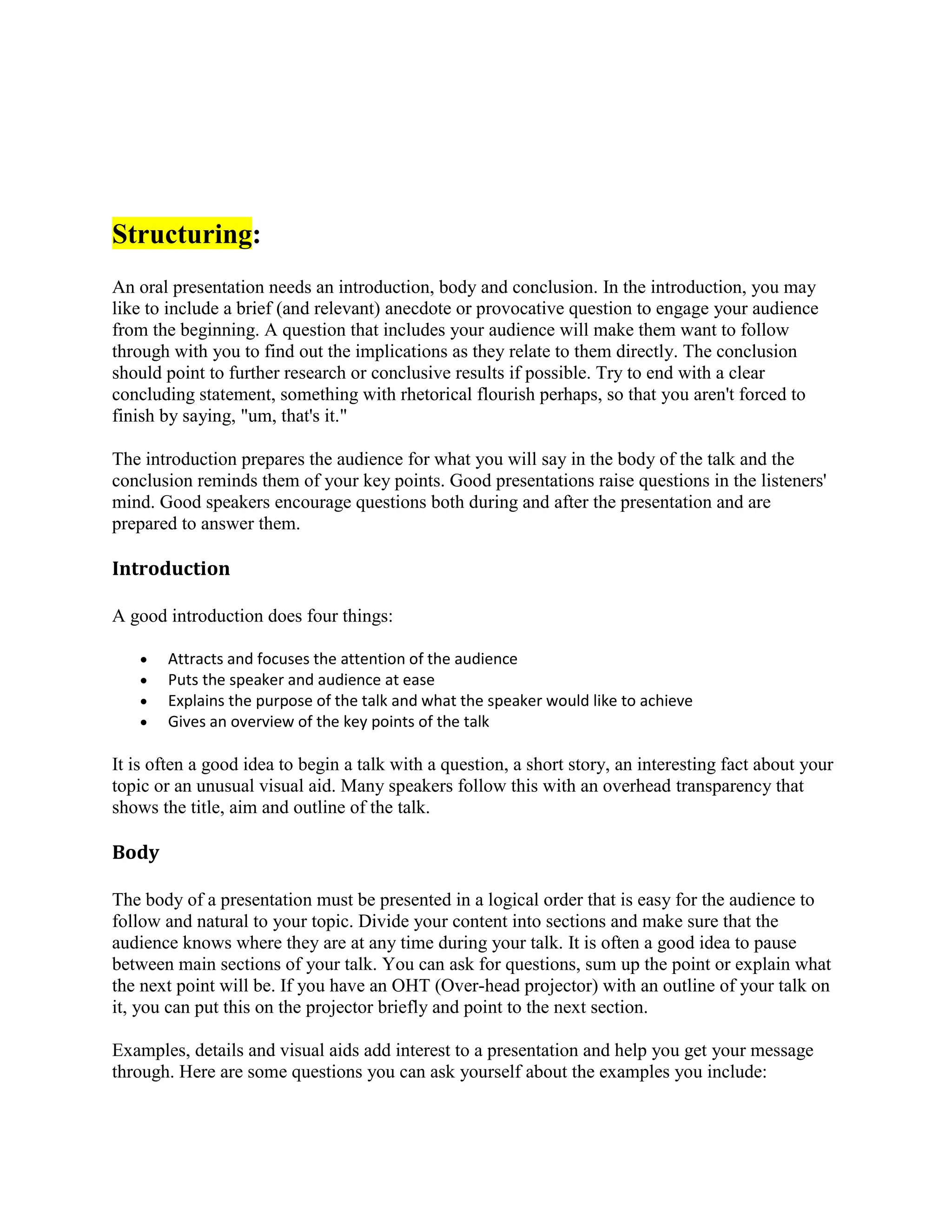 Structuring:
An oral presentation needs an introduction, body and conclusion. In the introduction, you may
like to include a brief (and relevant) anecdote or provocative question to engage your audience
from the beginning. A question that includes your audience will make them want to follow
through with you to find out the implications as they relate to them directly. The conclusion
should point to further research or conclusive results if possible. Try to end with a clear
concluding statement, something with rhetorical flourish perhaps, so that you aren't forced to
finish by saying, "um, that's it."
The introduction prepares the audience for what you will say in the body of the talk and the
conclusion reminds them of your key points. Good presentations raise questions in the listeners'
mind. Good speakers encourage questions both during and after the presentation and are
prepared to answer them.
Introduction
A good introduction does four things:
 Attracts and focuses the attention of the audience
 Puts the speaker and audience at ease
 Explains the purpose of the talk and what the speaker would like to achieve
 Gives an overview of the key points of the talk
It is often a good idea to begin a talk with a question, a short story, an interesting fact about your
topic or an unusual visual aid. Many speakers follow this with an overhead transparency that
shows the title, aim and outline of the talk.
Body
The body of a presentation must be presented in a logical order that is easy for the audience to
follow and natural to your topic. Divide your content into sections and make sure that the
audience knows where they are at any time during your talk. It is often a good idea to pause
between main sections of your talk. You can ask for questions, sum up the point or explain what
the next point will be. If you have an OHT (Over-head projector) with an outline of your talk on
it, you can put this on the projector briefly and point to the next section.
Examples, details and visual aids add interest to a presentation and help you get your message
through. Here are some questions you can ask yourself about the examples you include:
 