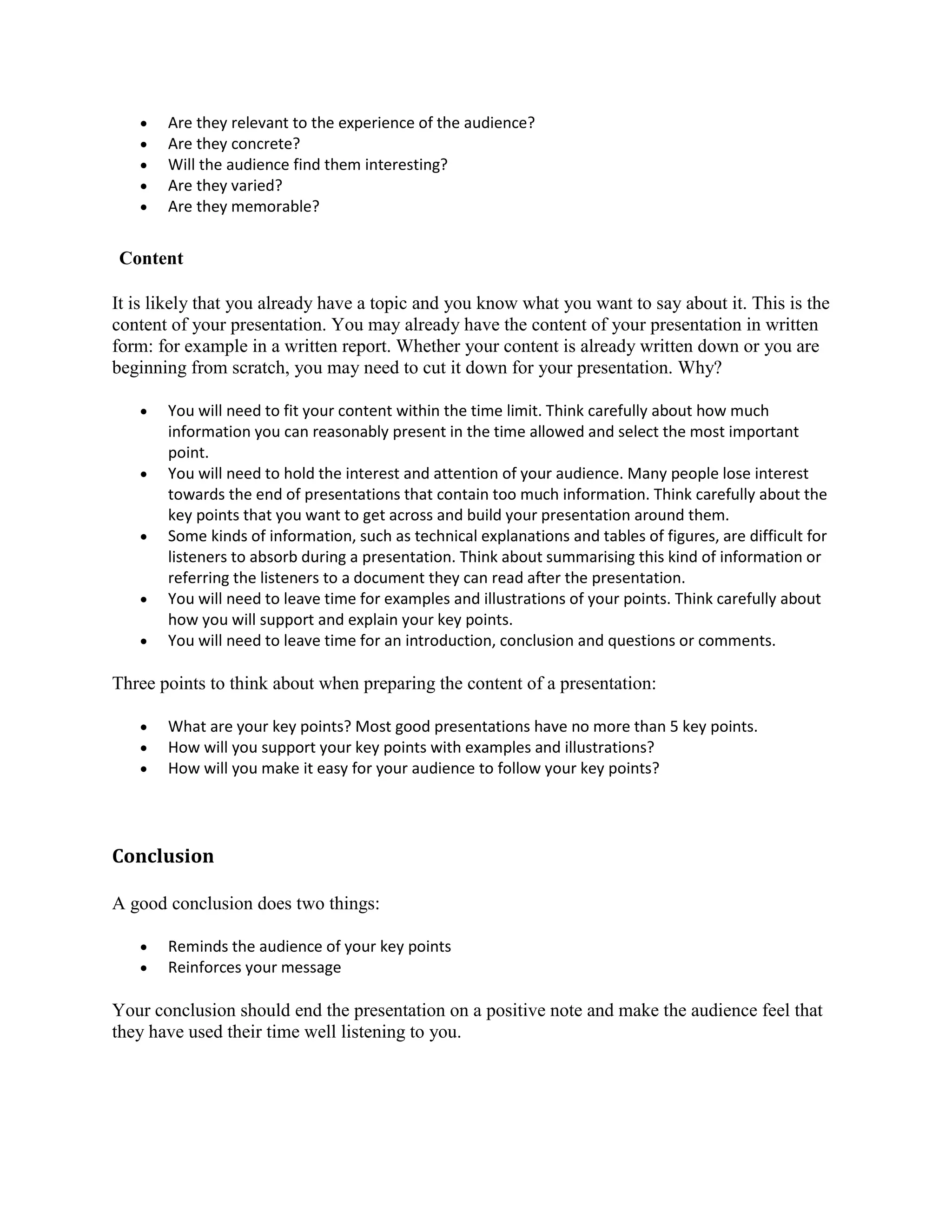  Are they relevant to the experience of the audience?
 Are they concrete?
 Will the audience find them interesting?
 Are they varied?
 Are they memorable?
Content
It is likely that you already have a topic and you know what you want to say about it. This is the
content of your presentation. You may already have the content of your presentation in written
form: for example in a written report. Whether your content is already written down or you are
beginning from scratch, you may need to cut it down for your presentation. Why?
 You will need to fit your content within the time limit. Think carefully about how much
information you can reasonably present in the time allowed and select the most important
point.
 You will need to hold the interest and attention of your audience. Many people lose interest
towards the end of presentations that contain too much information. Think carefully about the
key points that you want to get across and build your presentation around them.
 Some kinds of information, such as technical explanations and tables of figures, are difficult for
listeners to absorb during a presentation. Think about summarising this kind of information or
referring the listeners to a document they can read after the presentation.
 You will need to leave time for examples and illustrations of your points. Think carefully about
how you will support and explain your key points.
 You will need to leave time for an introduction, conclusion and questions or comments.
Three points to think about when preparing the content of a presentation:
 What are your key points? Most good presentations have no more than 5 key points.
 How will you support your key points with examples and illustrations?
 How will you make it easy for your audience to follow your key points?
Conclusion
A good conclusion does two things:
 Reminds the audience of your key points
 Reinforces your message
Your conclusion should end the presentation on a positive note and make the audience feel that
they have used their time well listening to you.
 