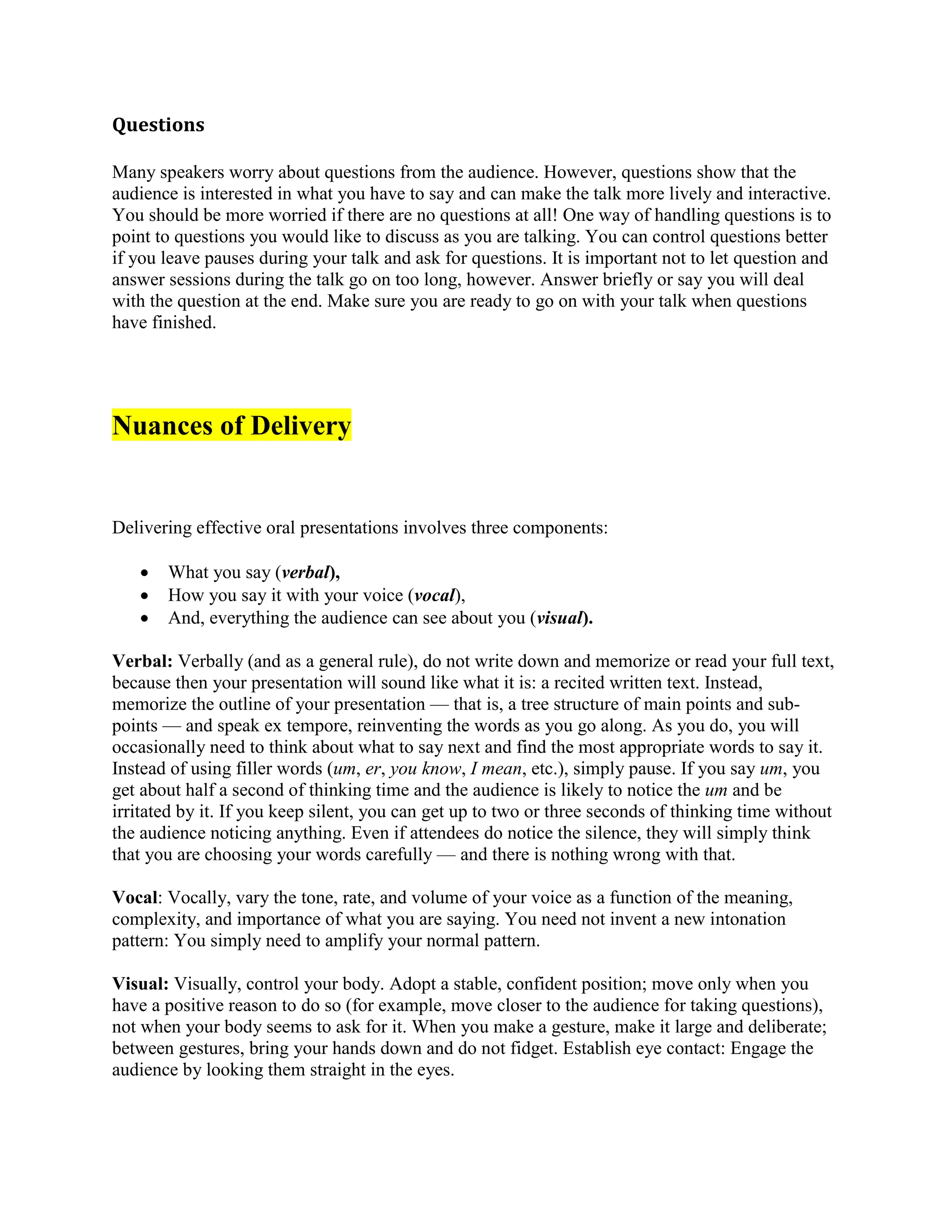 Questions
Many speakers worry about questions from the audience. However, questions show that the
audience is interested in what you have to say and can make the talk more lively and interactive.
You should be more worried if there are no questions at all! One way of handling questions is to
point to questions you would like to discuss as you are talking. You can control questions better
if you leave pauses during your talk and ask for questions. It is important not to let question and
answer sessions during the talk go on too long, however. Answer briefly or say you will deal
with the question at the end. Make sure you are ready to go on with your talk when questions
have finished.
Nuances of Delivery
Delivering effective oral presentations involves three components:
 What you say (verbal),
 How you say it with your voice (vocal),
 And, everything the audience can see about you (visual).
Verbal: Verbally (and as a general rule), do not write down and memorize or read your full text,
because then your presentation will sound like what it is: a recited written text. Instead,
memorize the outline of your presentation — that is, a tree structure of main points and sub-
points — and speak ex tempore, reinventing the words as you go along. As you do, you will
occasionally need to think about what to say next and find the most appropriate words to say it.
Instead of using filler words (um, er, you know, I mean, etc.), simply pause. If you say um, you
get about half a second of thinking time and the audience is likely to notice the um and be
irritated by it. If you keep silent, you can get up to two or three seconds of thinking time without
the audience noticing anything. Even if attendees do notice the silence, they will simply think
that you are choosing your words carefully — and there is nothing wrong with that.
Vocal: Vocally, vary the tone, rate, and volume of your voice as a function of the meaning,
complexity, and importance of what you are saying. You need not invent a new intonation
pattern: You simply need to amplify your normal pattern.
Visual: Visually, control your body. Adopt a stable, confident position; move only when you
have a positive reason to do so (for example, move closer to the audience for taking questions),
not when your body seems to ask for it. When you make a gesture, make it large and deliberate;
between gestures, bring your hands down and do not fidget. Establish eye contact: Engage the
audience by looking them straight in the eyes.
 