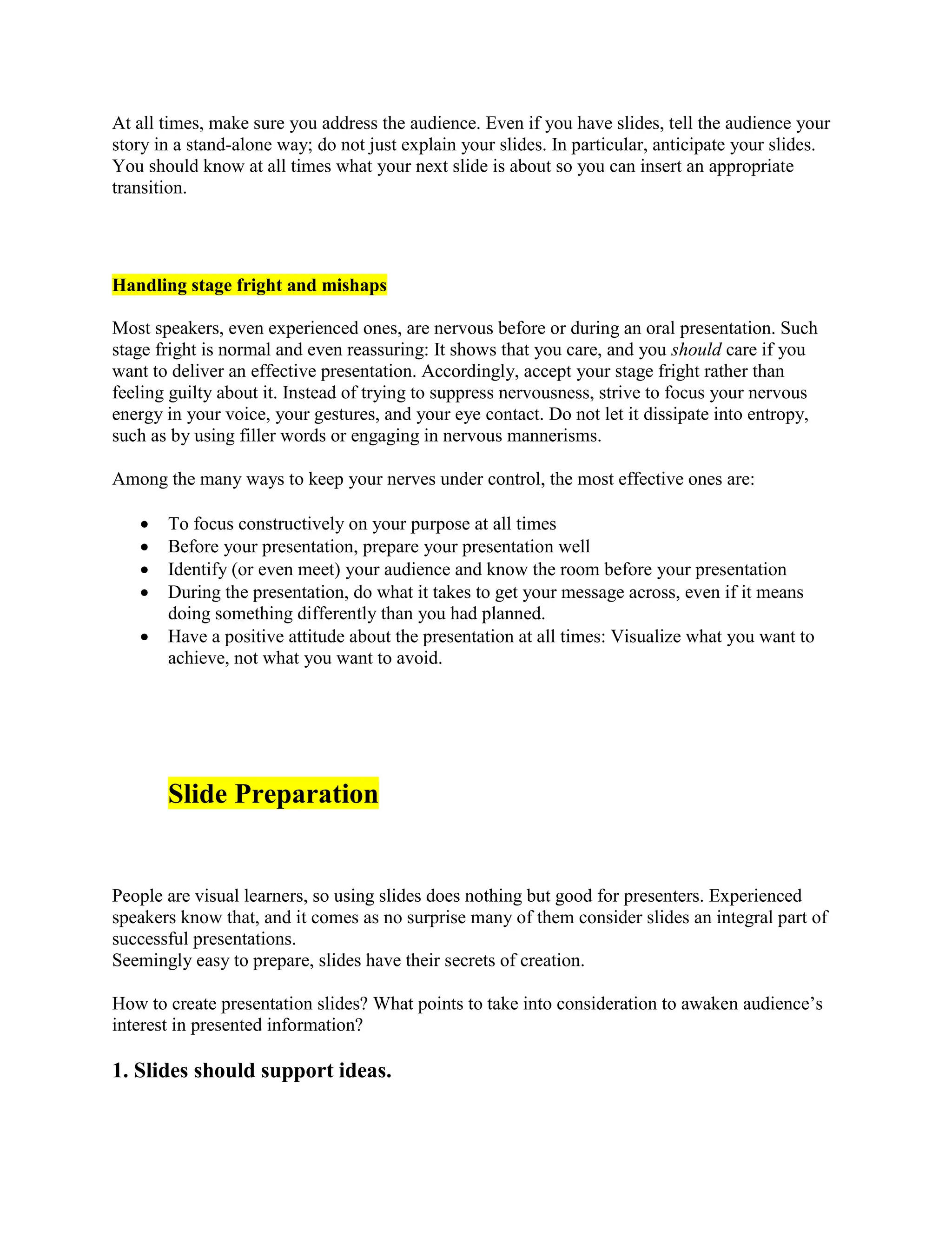 At all times, make sure you address the audience. Even if you have slides, tell the audience your
story in a stand-alone way; do not just explain your slides. In particular, anticipate your slides.
You should know at all times what your next slide is about so you can insert an appropriate
transition.
Handling stage fright and mishaps
Most speakers, even experienced ones, are nervous before or during an oral presentation. Such
stage fright is normal and even reassuring: It shows that you care, and you should care if you
want to deliver an effective presentation. Accordingly, accept your stage fright rather than
feeling guilty about it. Instead of trying to suppress nervousness, strive to focus your nervous
energy in your voice, your gestures, and your eye contact. Do not let it dissipate into entropy,
such as by using filler words or engaging in nervous mannerisms.
Among the many ways to keep your nerves under control, the most effective ones are:
 To focus constructively on your purpose at all times
 Before your presentation, prepare your presentation well
 Identify (or even meet) your audience and know the room before your presentation
 During the presentation, do what it takes to get your message across, even if it means
doing something differently than you had planned.
 Have a positive attitude about the presentation at all times: Visualize what you want to
achieve, not what you want to avoid.
Slide Preparation
People are visual learners, so using slides does nothing but good for presenters. Experienced
speakers know that, and it comes as no surprise many of them consider slides an integral part of
successful presentations.
Seemingly easy to prepare, slides have their secrets of creation.
How to create presentation slides? What points to take into consideration to awaken audience’s
interest in presented information?
1. Slides should support ideas.
 