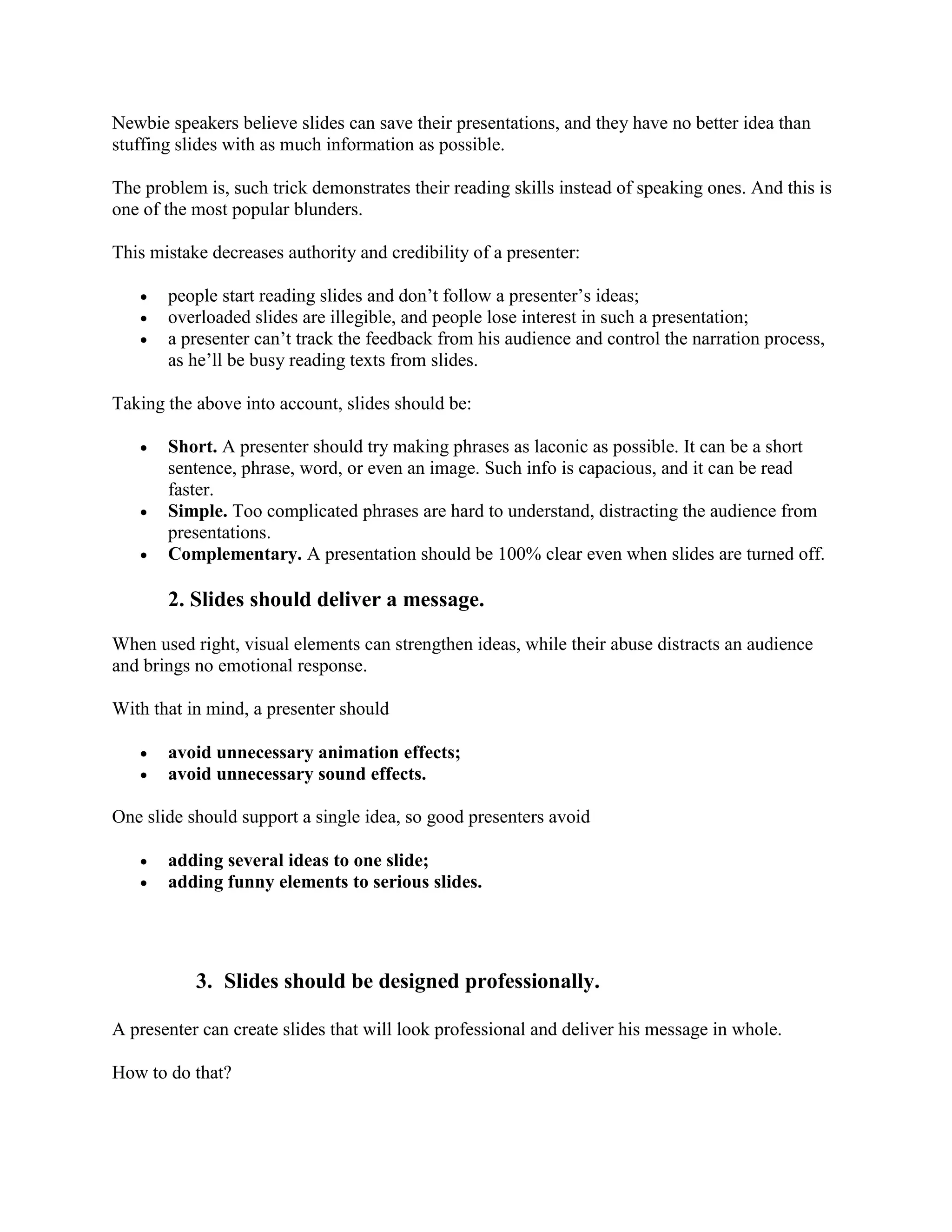 Newbie speakers believe slides can save their presentations, and they have no better idea than
stuffing slides with as much information as possible.
The problem is, such trick demonstrates their reading skills instead of speaking ones. And this is
one of the most popular blunders.
This mistake decreases authority and credibility of a presenter:
 people start reading slides and don’t follow a presenter’s ideas;
 overloaded slides are illegible, and people lose interest in such a presentation;
 a presenter can’t track the feedback from his audience and control the narration process,
as he’ll be busy reading texts from slides.
Taking the above into account, slides should be:
 Short. A presenter should try making phrases as laconic as possible. It can be a short
sentence, phrase, word, or even an image. Such info is capacious, and it can be read
faster.
 Simple. Too complicated phrases are hard to understand, distracting the audience from
presentations.
 Complementary. A presentation should be 100% clear even when slides are turned off.
2. Slides should deliver a message.
When used right, visual elements can strengthen ideas, while their abuse distracts an audience
and brings no emotional response.
With that in mind, a presenter should
 avoid unnecessary animation effects;
 avoid unnecessary sound effects.
One slide should support a single idea, so good presenters avoid
 adding several ideas to one slide;
 adding funny elements to serious slides.
3. Slides should be designed professionally.
A presenter can create slides that will look professional and deliver his message in whole.
How to do that?
 