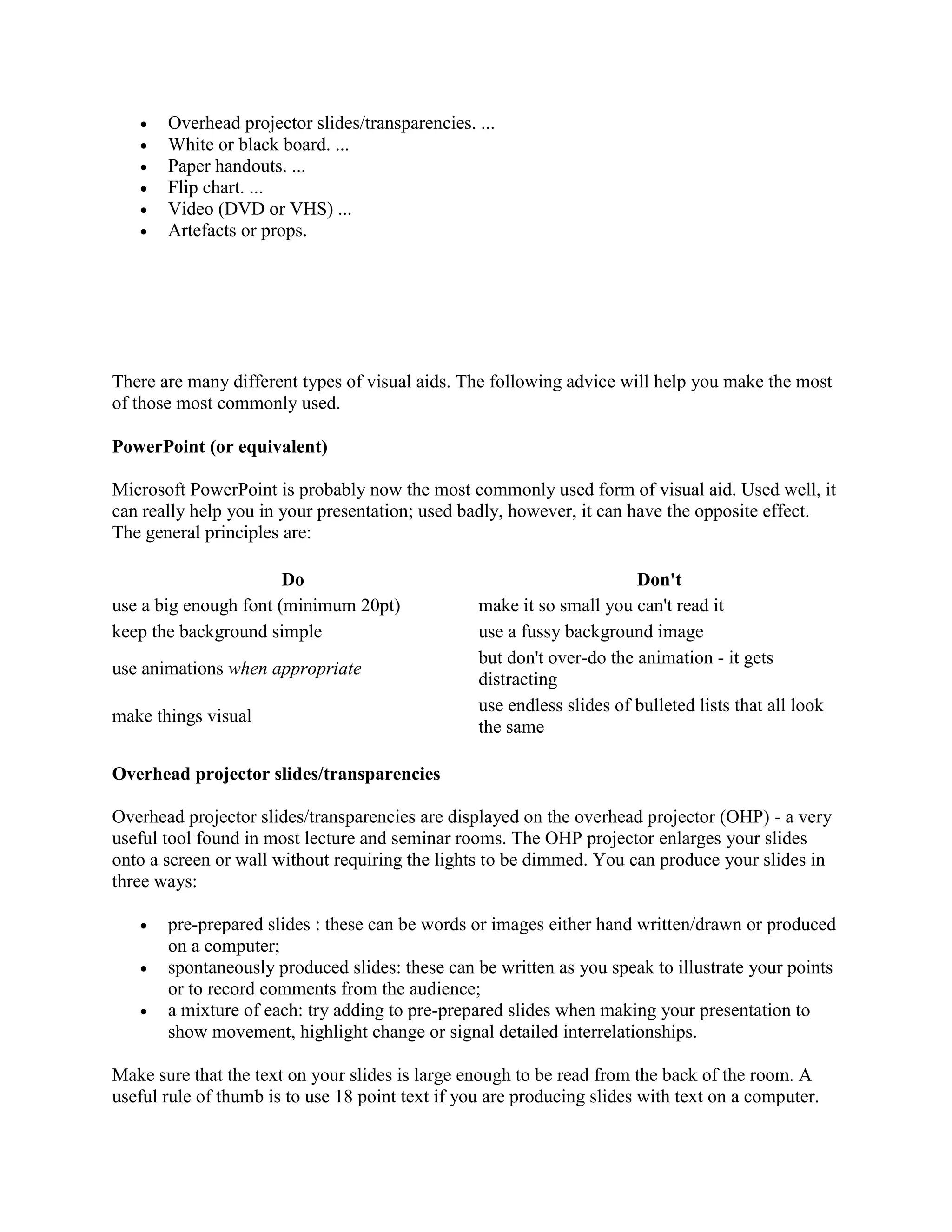  Overhead projector slides/transparencies. ...
 White or black board. ...
 Paper handouts. ...
 Flip chart. ...
 Video (DVD or VHS) ...
 Artefacts or props.
There are many different types of visual aids. The following advice will help you make the most
of those most commonly used.
PowerPoint (or equivalent)
Microsoft PowerPoint is probably now the most commonly used form of visual aid. Used well, it
can really help you in your presentation; used badly, however, it can have the opposite effect.
The general principles are:
Do Don't
use a big enough font (minimum 20pt) make it so small you can't read it
keep the background simple use a fussy background image
use animations when appropriate
but don't over-do the animation - it gets
distracting
make things visual
use endless slides of bulleted lists that all look
the same
Overhead projector slides/transparencies
Overhead projector slides/transparencies are displayed on the overhead projector (OHP) - a very
useful tool found in most lecture and seminar rooms. The OHP projector enlarges your slides
onto a screen or wall without requiring the lights to be dimmed. You can produce your slides in
three ways:
 pre-prepared slides : these can be words or images either hand written/drawn or produced
on a computer;
 spontaneously produced slides: these can be written as you speak to illustrate your points
or to record comments from the audience;
 a mixture of each: try adding to pre-prepared slides when making your presentation to
show movement, highlight change or signal detailed interrelationships.
Make sure that the text on your slides is large enough to be read from the back of the room. A
useful rule of thumb is to use 18 point text if you are producing slides with text on a computer.
 