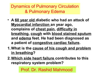 11
Dynamics of Pulmonary Circulation
& Pulmonary Edema
Prof. Dr. Rashid Mahmood
• A 60 year old diabetic who had an attack of
Myocardial infarction an year ago,
complains of chest pain, difficulty in
breathing, cough with blood stained sputum
and edema feet. He had been diagnosed as
a patient of congestive cardiac failure.
1.What is the cause of his cough and problem
in breathing?
2.Which side heart failure contributes to this
respiratory system problem?
 
