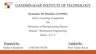 GANDHINAGAR INSTITUTE OF TECHNOLOGY
Dynamics Of Machine (2161901)
Active Learning Assignment
On
Dynamics of Reciprocating Masses
Branch : Mechanical Engineering
Batch : 6 C-3
Prepared by: Guided By:
Suthar Chandresh (140120119229) Prof. Samir Raval
 