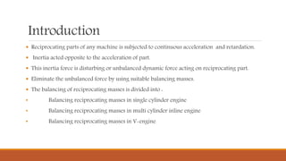 Introduction
 Reciprocating parts of any machine is subjected to continuous acceleration and retardation.
 Inertia acted opposite to the acceleration of part.
 This inertia force is disturbing or unbalanced dynamic force acting on reciprocating part.
 Eliminate the unbalanced force by using suitable balancing masses.
 The balancing of reciprocating masses is divided into :
• Balancing reciprocating masses in single cylinder engine
• Balancing reciprocating masses in multi cylinder inline engine
• Balancing reciprocating masses in V-engine
 