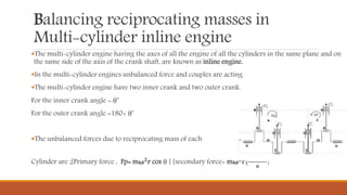 Balancing reciprocating masses in
Multi-cylinder inline engine
The multi-cylinder engine having the axes of all the engine of all the cylinders in the same plane and on
the same side of the axis of the crank shaft, are known as inline engine.
In the multi-cylinder engines unbalanced force and couples are acting.
The multi-cylinder engine have two inner crank and two outer crank.
For the inner crank angle = θ˚
For the outer crank angle =180+ θ˚
The unbalanced forces due to reciprocating mass of each
Cylinder are ;[Primary force , Fp= mω 𝟐r cos θ ] [secondary force= mω 𝟐r{
cos 2θ
𝒏
}
 
