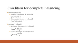 Condition for complete balancing
Primary balancing
 Primary forces must be balanced.
∑mω2r cosθ= 0
 Primary couple must be balanced.
∑mω2
r l cosθ= 0
Secondary balancing
 Secondary forces must be balanced.
∑ mω 𝟐r{
cos 2θ
𝒏
}
 Secondary couple must be balanced.
∑ mω 𝟐
rl{
cos 2θ
𝒏
}
 