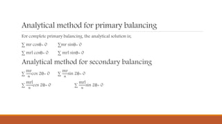 Analytical method for primary balancing
For complete primary balancing, the analytical solution is;
∑ mr cosθ= 0 ∑mr sinθ= 0
∑ mrl cosθ= 0 ∑ mrl sinθ= 0
Analytical method for secondary balancing
∑
mr
𝑛
cos 2θ= 0 ∑
mr
𝑛
sin 2θ= 0
∑
mrl
𝑛
cos 2θ= 0 ∑
mrl
𝑛
sin 2θ= 0
 