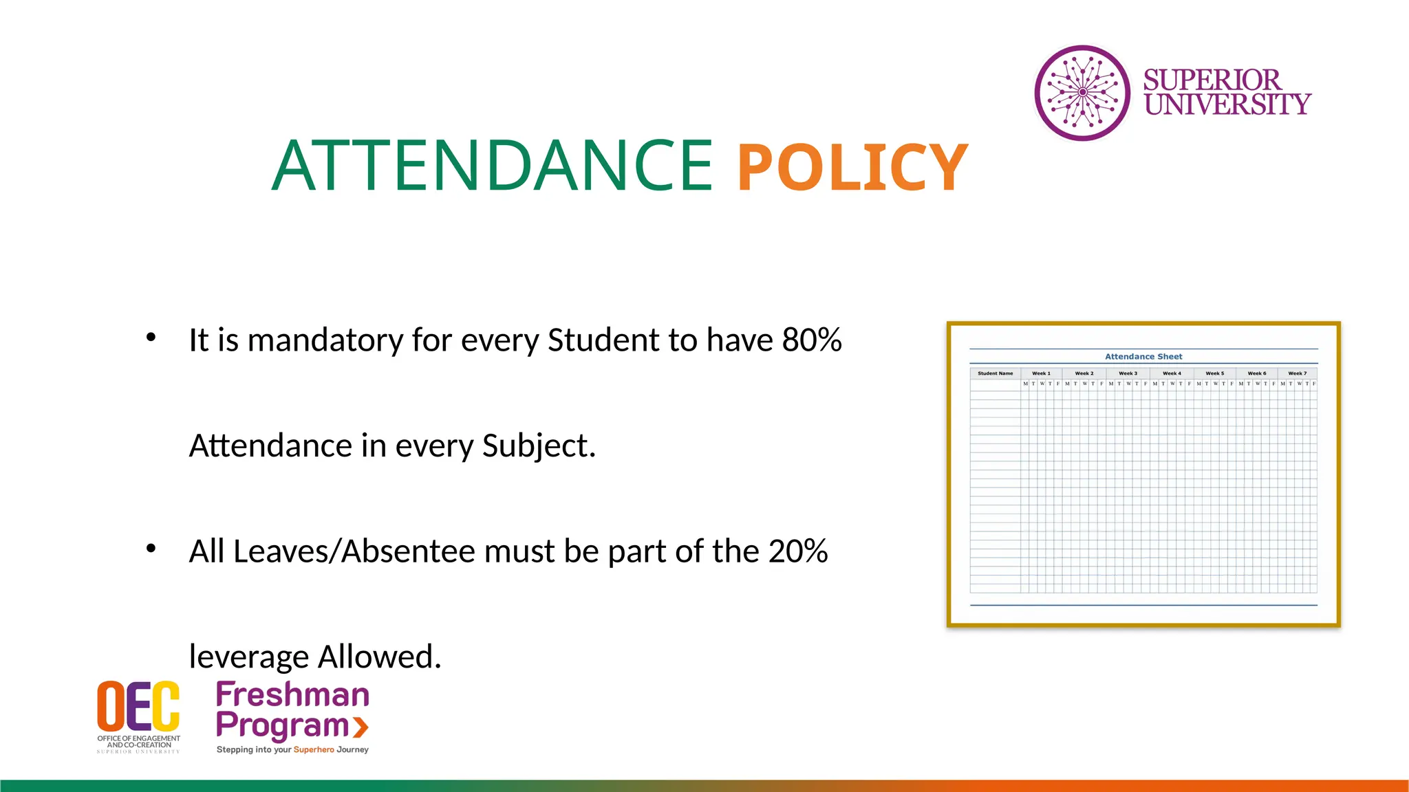 ATTENDANCE POLICY
• It is mandatory for every Student to have 80%
Attendance in every Subject.
• All Leaves/Absentee must be part of the 20%
leverage Allowed.
 