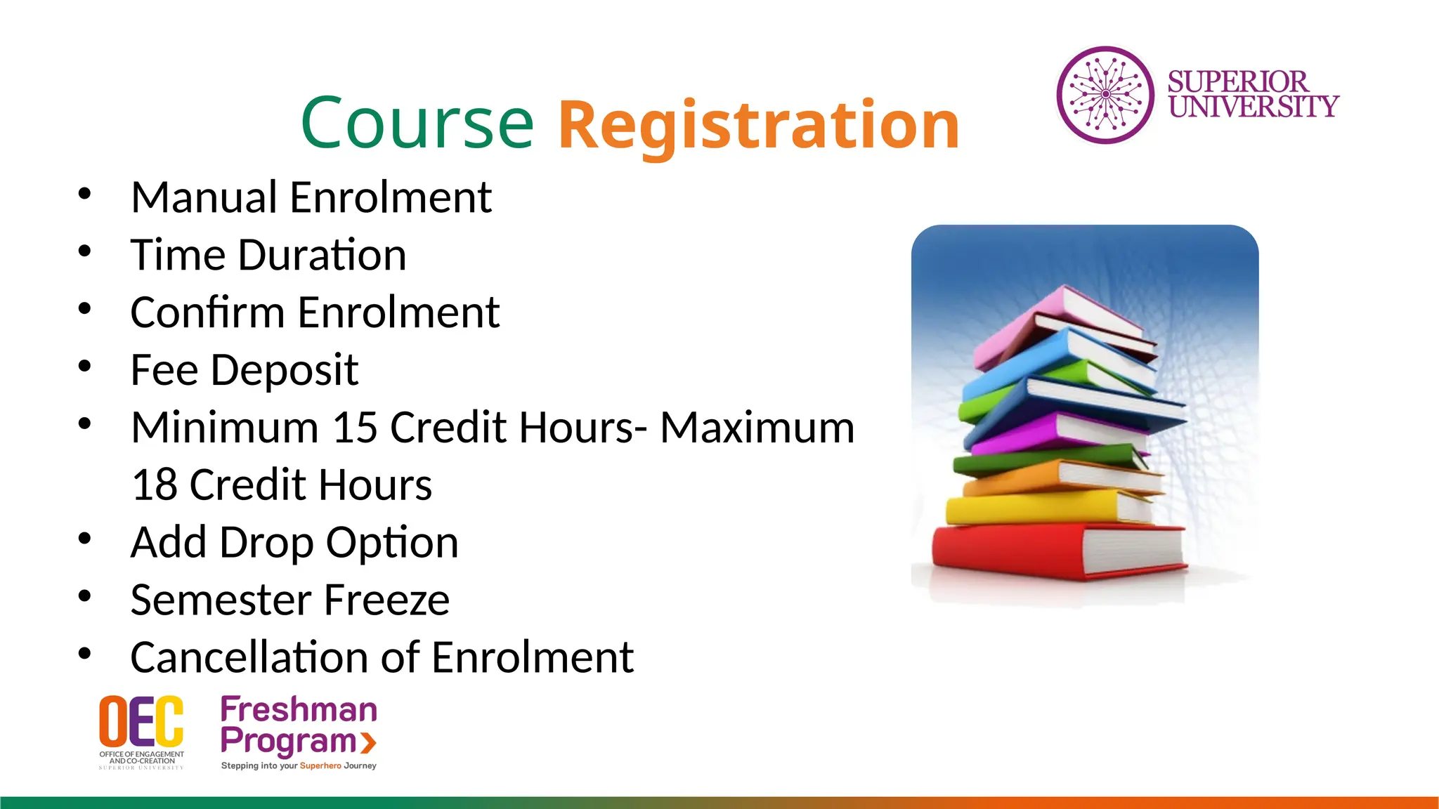 Course Registration
• Manual Enrolment
• Time Duration
• Confirm Enrolment
• Fee Deposit
• Minimum 15 Credit Hours- Maximum
18 Credit Hours
• Add Drop Option
• Semester Freeze
• Cancellation of Enrolment
 