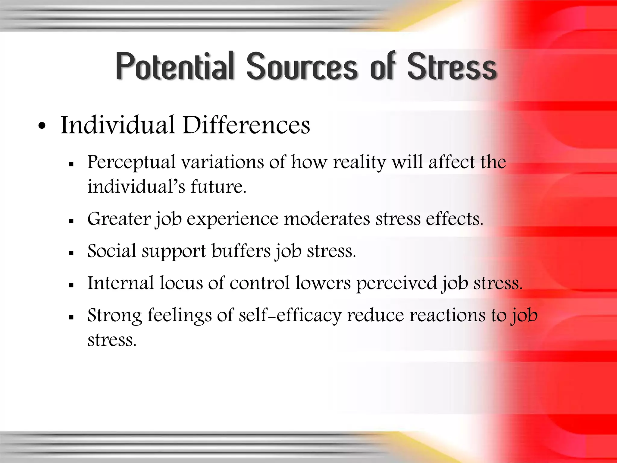 Potential Sources of Stress
• Individual Differences
     Perceptual variations of how reality will affect the
      individual’s future.
     Greater job experience moderates stress effects.
     Social support buffers job stress.
     Internal locus of control lowers perceived job stress.
     Strong feelings of self-efficacy reduce reactions to job
      stress.
 