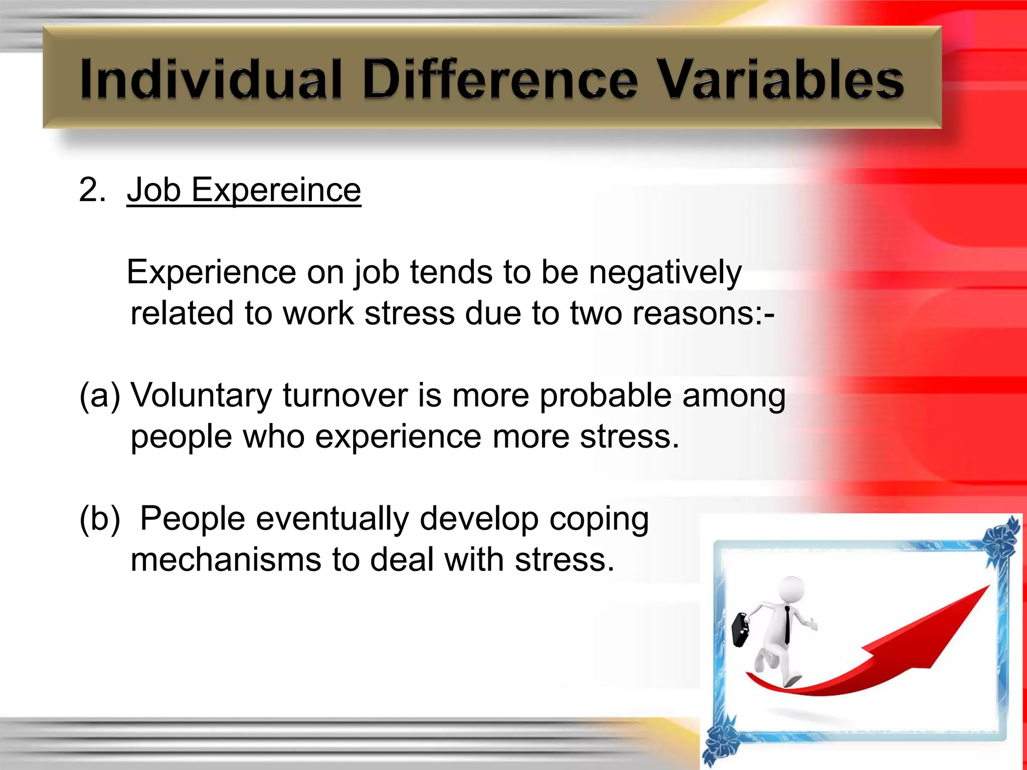2. Job Expereince

   Experience on job tends to be negatively
   related to work stress due to two reasons:-

(a) Voluntary turnover is more probable among
    people who experience more stress.

(b) People eventually develop coping
    mechanisms to deal with stress.
 