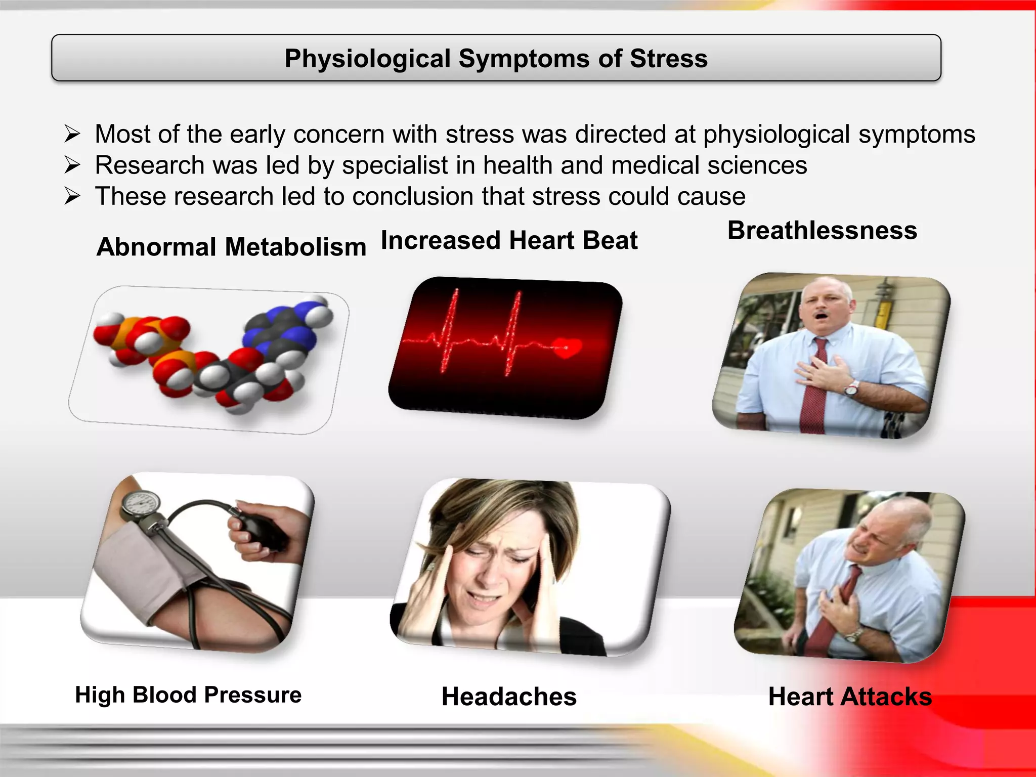 Physiological Symptoms of Stress

 Most of the early concern with stress was directed at physiological symptoms
 Research was led by specialist in health and medical sciences
 These research led to conclusion that stress could cause
                                                          Breathlessness
  Abnormal Metabolism Increased Heart Beat




 High Blood Pressure            Headaches                   Heart Attacks
 