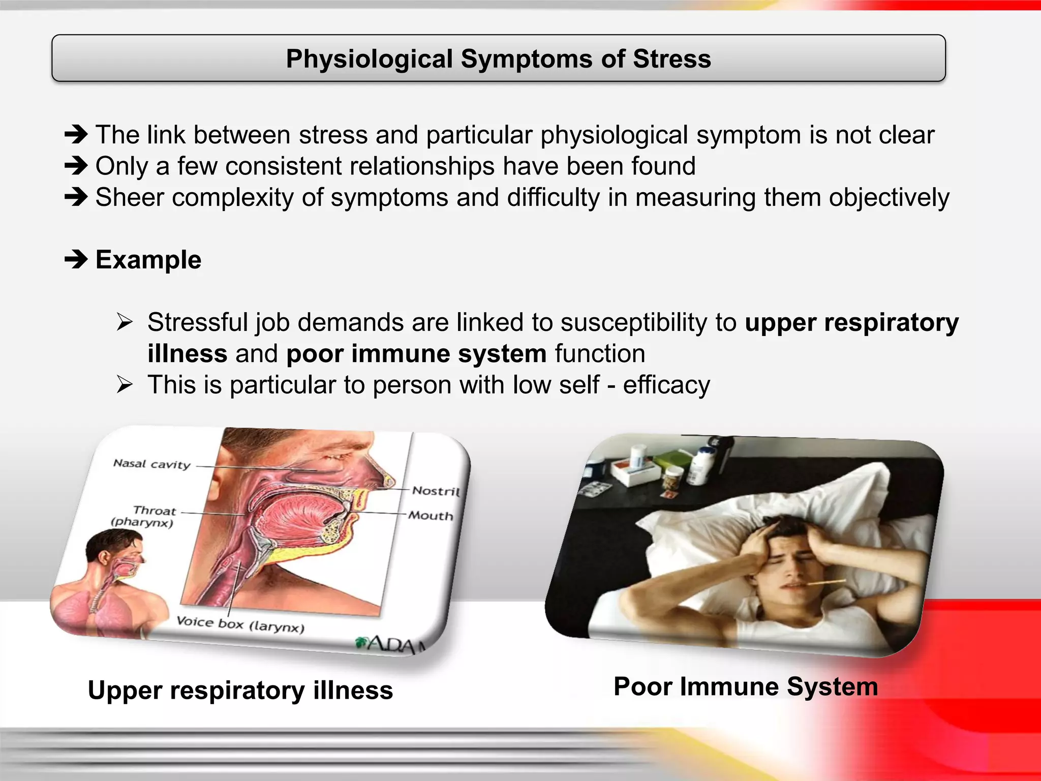 Physiological Symptoms of Stress

 The link between stress and particular physiological symptom is not clear
 Only a few consistent relationships have been found
 Sheer complexity of symptoms and difficulty in measuring them objectively

 Example

     Stressful job demands are linked to susceptibility to upper respiratory
      illness and poor immune system function
     This is particular to person with low self - efficacy




  Upper respiratory illness                    Poor Immune System
 