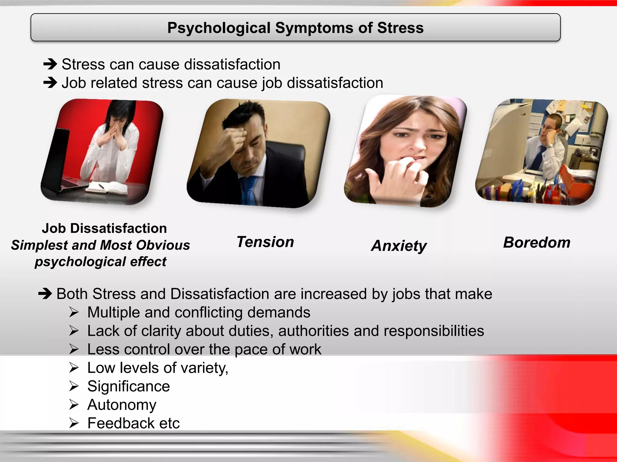 Psychological Symptoms of Stress

     Stress can cause dissatisfaction
     Job related stress can cause job dissatisfaction




    Job Dissatisfaction
Simplest and Most Obvious       Tension             Anxiety              Boredom
   psychological effect

    Both Stress and Dissatisfaction are increased by jobs that make
       Multiple and conflicting demands
       Lack of clarity about duties, authorities and responsibilities
       Less control over the pace of work
       Low levels of variety,
       Significance
       Autonomy
       Feedback etc
 
