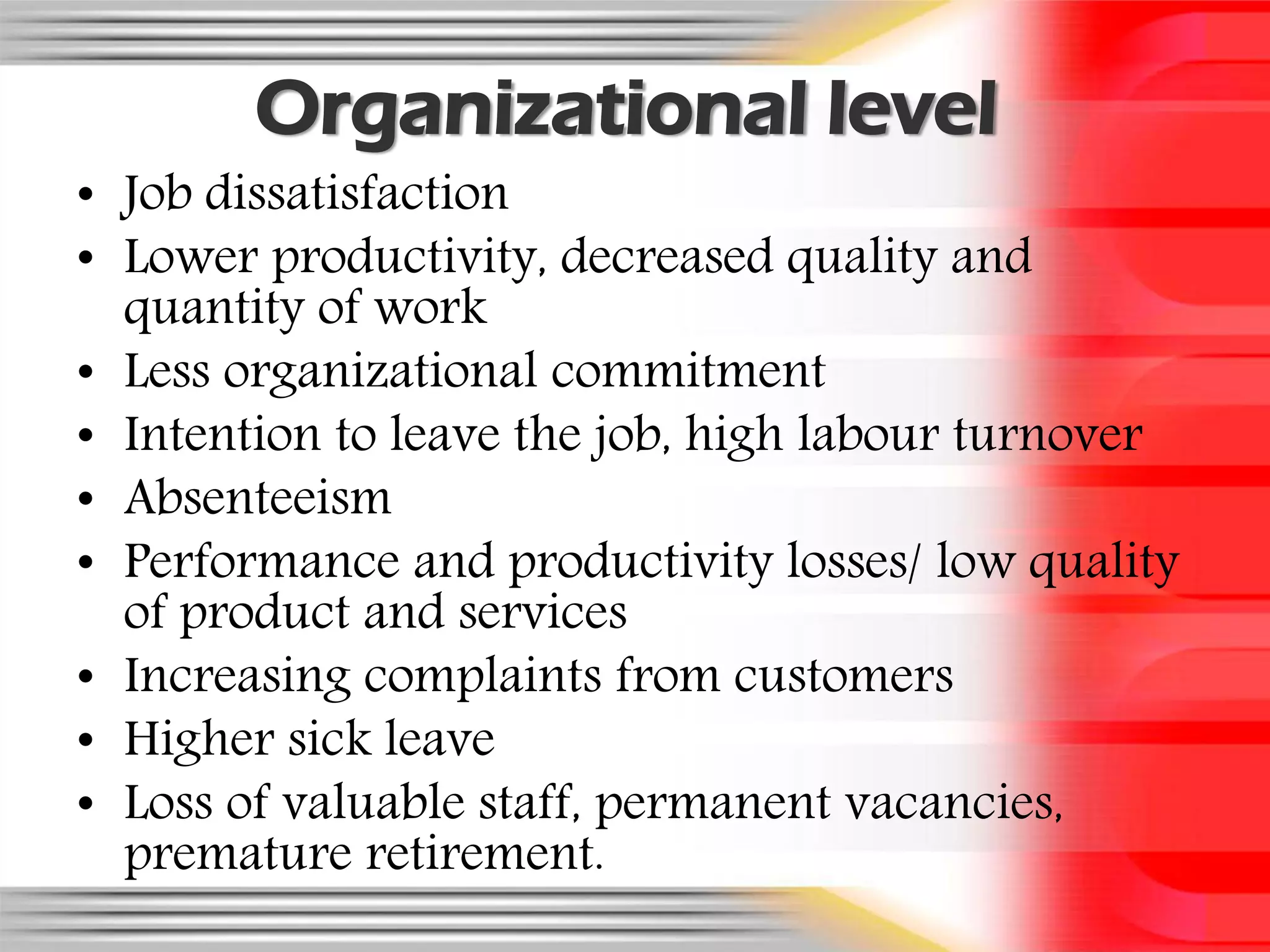 Organizational level
• Job dissatisfaction
• Lower productivity, decreased quality and
  quantity of work
• Less organizational commitment
• Intention to leave the job, high labour turnover
• Absenteeism
• Performance and productivity losses/ low quality
  of product and services
• Increasing complaints from customers
• Higher sick leave
• Loss of valuable staff, permanent vacancies,
  premature retirement.
 