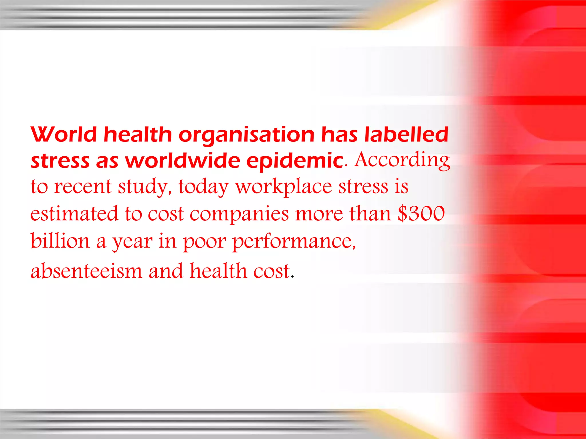 World health organisation has labelled
stress as worldwide epidemic. According
to recent study, today workplace stress is
estimated to cost companies more than $300
billion a year in poor performance,
absenteeism and health cost.
 