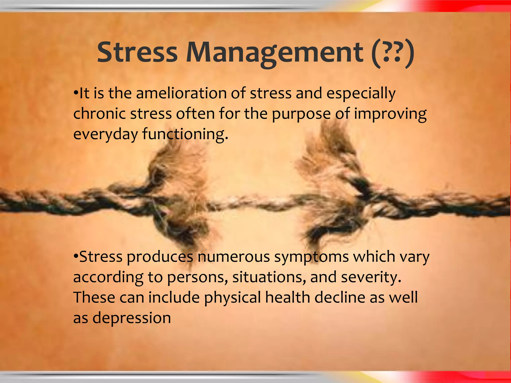 Stress Management (??)
•It is the amelioration of stress and especially
chronic stress often for the purpose of improving
everyday functioning.




•Stress produces numerous symptoms which vary
according to persons, situations, and severity.
These can include physical health decline as well
as depression
 