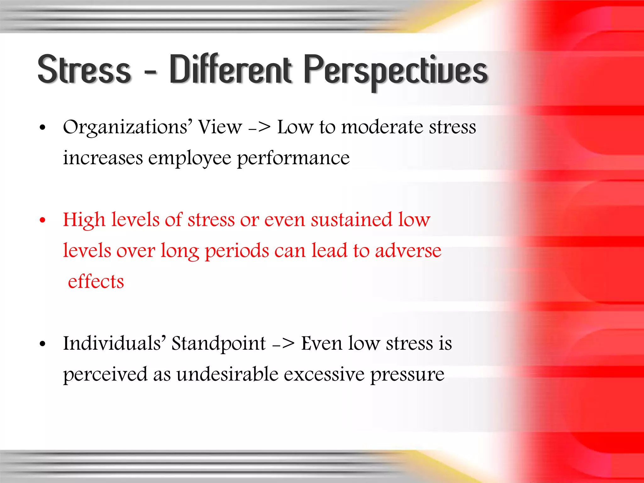 Stress - Different Perspectives
• Organizations’ View -> Low to moderate stress
  increases employee performance

• High levels of stress or even sustained low
  levels over long periods can lead to adverse
   effects

• Individuals’ Standpoint -> Even low stress is
  perceived as undesirable excessive pressure
 