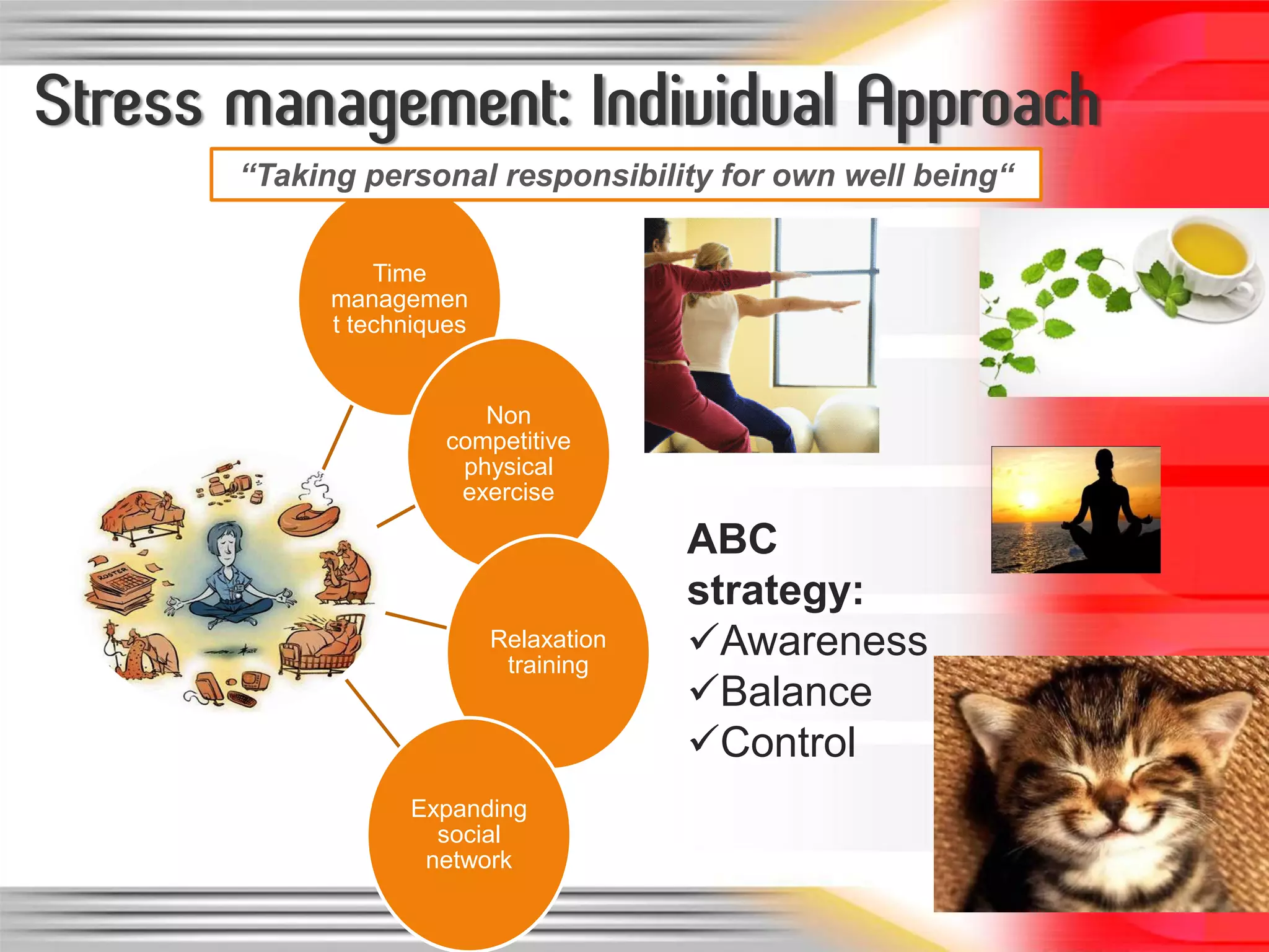 Stress management: Individual Approach
       “Taking personal responsibility for own well being“


                 Time
             managemen
             t techniques


                          Non
                       competitive
                        physical
                        exercise

                                         ABC
                                         strategy:
                            Relaxation
                             training
                                         Awareness
                                         Balance
                                         Control
                   Expanding
                     social
                    network
 