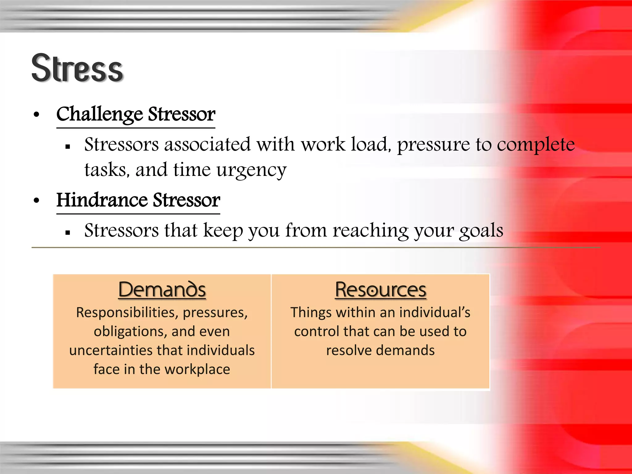 Stress
• Challenge Stressor
    Stressors associated with work load, pressure to complete
     tasks, and time urgency
• Hindrance Stressor
    Stressors that keep you from reaching your goals


           Demands                          Resources
     Responsibilities, pressures,    Things within an individual’s
       obligations, and even         control that can be used to
    uncertainties that individuals        resolve demands
       face in the workplace
 