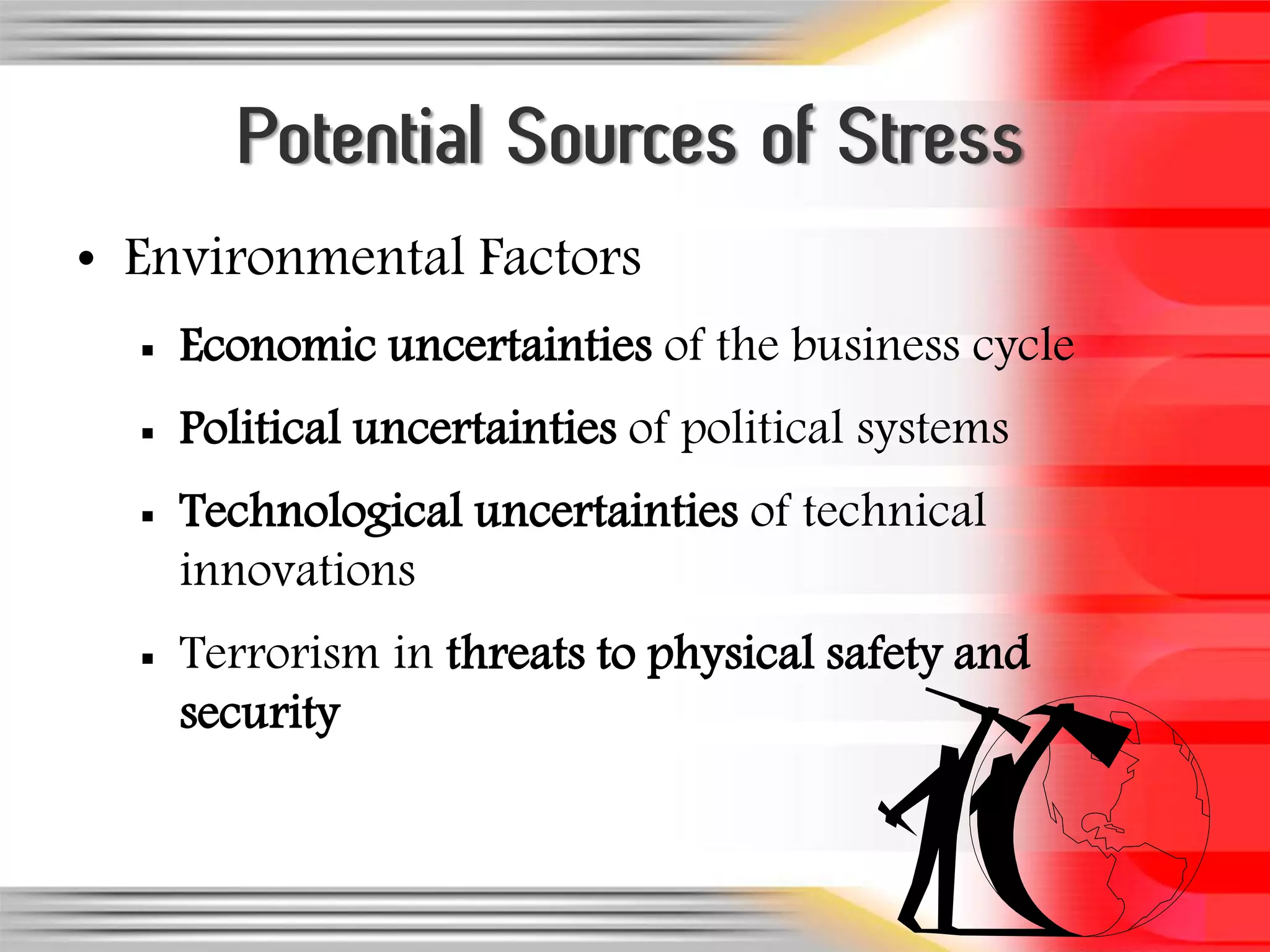 Potential Sources of Stress
• Environmental Factors
     Economic uncertainties of the business cycle
     Political uncertainties of political systems
     Technological uncertainties of technical
      innovations
     Terrorism in threats to physical safety and
      security
 