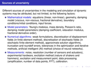 Sources of uncertainty 
Different sources of uncertainties in the modeling and simulation of dynamic 
systems may be attributed, but not limited, to the following factors: 
Mathematical models: equations (linear, non-linear), geometry, damping 
model (viscous, non-viscous, fractional derivative), boundary 
conditions/initial conditions, input forces. 
Model parameters: Young’s modulus, mass density, Poisson’s ratio, 
damping model parameters (damping coefficient, relaxation modulus, 
fractional derivative order). 
Numerical algorithms: weak formulations, discretisation of displacement 
fields (in finite element method), discretisation of stochastic fields (in 
stochastic finite element method), approximate solution algorithms, 
truncation and roundoff errors, tolerances in the optimization and iterative 
methods, artificial intelligent (AI) method (choice of neural networks). 
Measurements: noise, resolution (number of sensors and actuators), 
experimental hardware, excitation method (nature of shakers and 
hammers), excitation and measurement point, data processing 
(amplification, number of data points, FFT), calibration. 
 