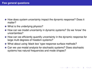 Few general questions 
How does system uncertainty impact the dynamic response? Does it 
matter? 
What is the underlying physics? 
How can we model uncertainty in dynamic systems? Do we ‘know’ the 
uncertainties? 
How can we efficiently quantify uncertainty in the dynamic response for 
large multi degrees of freedom systems? 
What about using ‘black box’ type response surface methods? 
Can we use modal analysis for stochastic systems? Does stochastic 
systems has natural frequencies and mode shapes? 
 