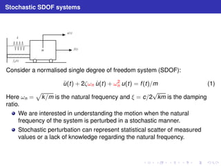 Stochastic SDOF systems 
k
 
 
m
 
u( t ) 
f ( t ) 
f
d
( t ) 
Consider a normalised single degree of freedom system (SDOF): 
u¨(t) + 2ζωn u˙ (t) + ω2 
n u(t) = f (t)/m (1) 
Here ωn = 
p 
k/m is the natural frequency and ξ = c/2√km is the damping 
ratio. 
We are interested in understanding the motion when the natural 
frequency of the system is perturbed in a stochastic manner. 
Stochastic perturbation can represent statistical scatter of measured 
values or a lack of knowledge regarding the natural frequency. 
 