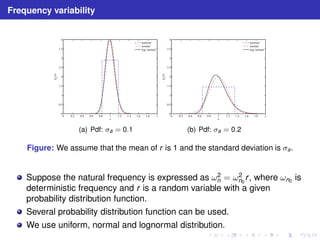 Frequency variability 
4 
3.5 
3 
2.5 
2 
1.5 
1 
0.5 
0 
0 0.2 0.4 0.6 0.8 1 1.2 1.4 1.6 1.8 2 
x 
(x) 
p 
x 
uniform 
normal 
log−normal 
(a) Pdf: a = 0.1 
4 
3.5 
3 
2.5 
2 
1.5 
1 
0.5 
0 
0 0.2 0.4 0.6 0.8 1 1.2 1.4 1.6 1.8 2 
x 
(x) 
p 
x 
uniform 
normal 
log−normal 
(b) Pdf: a = 0.2 
Figure: We assume that the mean of r is 1 and the standard deviation is a. 
Suppose the natural frequency is expressed as ω2 
n = ω2 
n0 
r , where ωn0 is 
deterministic frequency and r is a random variable with a given 
probability distribution function. 
Several probability distribution function can be used. 
We use uniform, normal and lognormal distribution. 
 