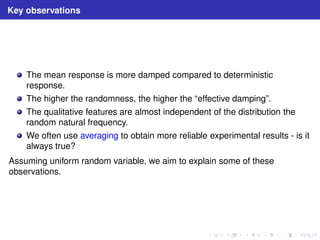 Key observations 
The mean response is more damped compared to deterministic 
response. 
The higher the randomness, the higher the “effective damping”. 
The qualitative features are almost independent of the distribution the 
random natural frequency. 
We often use averaging to obtain more reliable experimental results - is it 
always true? 
Assuming uniform random variable, we aim to explain some of these 
observations. 
 
