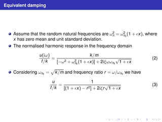 Equivalent damping 
Assume that the random natural frequencies are ω2 
n = ω2 
n0(1 + ǫx), where 
x has zero mean and unit standard deviation. 
The normalised harmonic response in the frequency domain 
u(iω) 
f /k 
= 
k/m 
n0 (1 + ǫx)] + 2iξωωn0√1 + ǫx 
[−ω2 + ω2 
(2) 
Considering ωn0 = 
p 
k/m and frequency ratio r = ω/ωn0 we have 
u 
f /k 
= 
1 
[(1 + ǫx) − r 2] + 2iξr√1 + ǫx 
(3) 
 