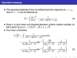 Equivalent damping 
The squared-amplitude of the normalised dynamic response at ω = ωn0 
(that is r = 1) can be obtained as 
ˆU 
= 
 
|u| 
f /k 
2 
= 
1 
ǫ2x2 + 4ξ2(1 + ǫx) 
(4) 
Since x is zero mean unit standard √√deviation √uniform random variable, its 
pdf is given by px (x) = 1/23,− 
3 ≤ x ≤ 
3 
The mean is therefore 
E 
h 
ˆU 
i 
= 
Z 
1 
ǫ2x2 + 4ξ2(1 + ǫx) 
px (x)dx 
= 
1 
4√3ǫξ 
p 
1 − ξ2 
tan−1 
  √p 
3ǫ 
2ξ 
1 − ξ2 − 
ξ p 
1 − ξ2 
! 
+ 
1 
4√3ǫξ 
p 
1 − ξ2 
tan−1 
  √p 
3ǫ 
2ξ 
1 − ξ2 
+ 
ξ p 
1 − ξ2 
! 
(5) 
 