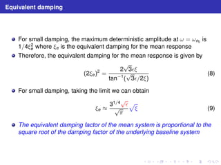 Equivalent damping 
For small damping, the maximum deterministic amplitude at ω = ωn0 is 
1/4ξ2 
e where ξe is the equivalent damping for the mean response 
Therefore, the equivalent damping for the mean response is given by 
(2ξe)2 = 
2√3ǫξ 
tan−1(√3ǫ/2ξ) 
(8) 
For small damping, taking the limit we can obtain 
ξe ≈ 
31/4√ǫ 
√π 
p 
ξ (9) 
The equivalent damping factor of the mean system is proportional to the 
square root of the damping factor of the underlying baseline system 
 