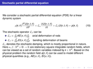 Stochastic partial differential equation 
We consider a stochastic partial differential equation (PDE) for a linear 
dynamic system 
ρ(r, θ) 
∂2U(r, t , θ) 
∂t2 + Lα 
∂U(r, t , θ) 
∂t 
+ LβU(r, t , θ) = p(r, t) (10) 
The stochastic operator Lβ can be 
∂x AE(x, θ) ∂ 
∂x axial deformation of rods 
Lβ ≡ ∂ 
Lβ ≡ ∂2 
∂x2 EI(x, θ) ∂2 
∂x2 bending deformation of beams 
Lα denotes the stochastic damping, which is mostly proportional in nature. 
Here α, β : Rd ×  → R are stationary square integrable random fields, which 
can be viewed as a set of random variables indexed by r ∈ Rd . Based on the 
physical problem the random field a(r, θ) can be used to model different 
physical quantities (e.g., AE(x, θ), EI(x, θ)). 
 