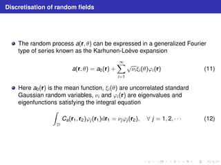 Discretisation of random fields 
The random process a(r, θ) can be expressed in a generalized Fourier 
type of series known as the Karhunen-Lo`eve expansion 
a(r, θ) = a0(r) + 
1X 
i=1 
√νi ξi (θ)ϕi (r) (11) 
Here a0(r) is the mean function, ξi (θ) are uncorrelated standard 
Gaussian random variables, νi and ϕi (r) are eigenvalues and 
eigenfunctions satisfying the integral equation 
Z 
D 
Ca(r1, r2)ϕj (r1)dr1 = νjϕj (r2), ∀ j = 1, 2, · · · (12) 
 
