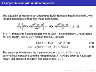 Example: A beam with random properties 
The equation of motion of an undamped Euler-Bernoulli beam of length L with 
random bending stiffness and mass distribution: 
∂2 
∂x2 
 
EI(x, θ) 
∂2Y(x, t) 
∂x2 
 
+ ρA(x, θ) 
∂2Y(x, t) 
∂t2 = p(x, t). (17) 
Y(x, t): transverse flexural displacement, EI(x): flexural rigidity, ρA(x): mass 
per unit length, and p(x, t): applied forcing. Consider 
EI(x, θ) = EI0 (1 + ǫ1F1(x, θ)) (18) 
and ρA(x, θ) = ρA0 (1 + ǫ2F2(x, θ)) (19) 
The subscript 0 indicates the mean values, 0  ǫi  1 (i=1,2) are 
deterministic constants and the random fields Fi (x, θ) are taken to have zero 
mean, unit standard deviation and covariance Rij (ξ). 
 