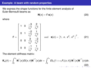 Example: A beam with random properties 
We express the shape functions for the finite element analysis of 
Euler-Bernoulli beams as 
N(x) =  s(x) (20) 
where 
 = 
 
 
1 0 −3 
ℓe 
2 
2 
ℓe 
3 
0 1 −2 
ℓe 
2 
1 
ℓe 
2 
0 0 
2 −2 
3 
ℓe 
ℓe 
3 
0 0 −1 
ℓe 
2 
1 
ℓe 
2 
 
 
and s(x) = 
 
1, x, x2, x3 T 
. (21) 
The element stiffness matrix: 
Ke(θ) = 
Z ℓe 
0 
N 
′′ 
(x)EI(x, θ)N 
′′T 
(x)dx = 
Z ℓe 
0 
EI0 (1 + ǫ1F1(x, θ))N 
′′ 
(x)N 
′′T 
(x)dx. 
(22) 
 