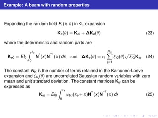 Example: A beam with random properties 
Expanding the random field F1(x, θ) in KL expansion 
Ke(θ) = Ke0 +Ke(θ) (23) 
where the deterministic and random parts are 
Ke0 = EI0 
Z ℓe 
0 
′′ 
(x)N 
N 
′′T 
(x) dx and Ke(θ) = ǫ1 
XNK 
j=1 
p 
λKjKej . (24) 
ξKj (θ) 
The constant NK is the number of terms retained in the Karhunen-Lo`eve 
expansion and ξKj (θ) are uncorrelated Gaussian random variables with zero 
mean and unit standard deviation. The constant matrices Kej can be 
expressed as 
Kej = EI0 
Z ℓe 
0 
ϕKj (xe + x)N 
′′T 
(x) dx (25) 
′′ 
(x)N 
 