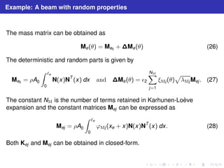 Example: A beam with random properties 
The mass matrix can be obtained as 
Me(θ) = Me0 +Me(θ) (26) 
The deterministic and random parts is given by 
Me0 = ρA0 
Z ℓe 
0 
N(x)NT (x) dx and Me(θ) = ǫ2 
XNM 
j=1 
p 
λMjMej . (27) 
ξMj (θ) 
The constant NM is the number of terms retained in Karhunen-Lo`eve 
expansion and the constant matrices Mej can be expressed as 
Mej = ρA0 
Z ℓe 
0 
ϕMj (xe + x)N(x)NT (x) dx. (28) 
Both Kej and Mej can be obtained in closed-form. 
 
